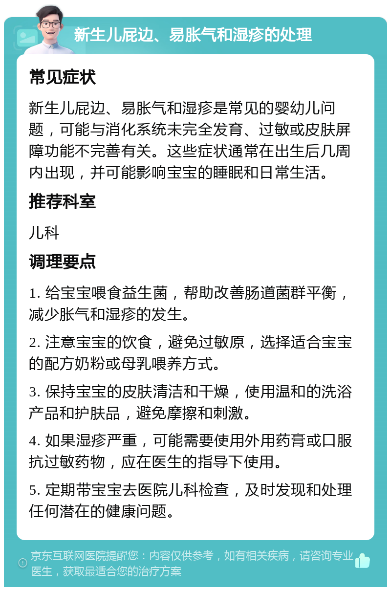 新生儿屁边、易胀气和湿疹的处理 常见症状 新生儿屁边、易胀气和湿疹是常见的婴幼儿问题，可能与消化系统未完全发育、过敏或皮肤屏障功能不完善有关。这些症状通常在出生后几周内出现，并可能影响宝宝的睡眠和日常生活。 推荐科室 儿科 调理要点 1. 给宝宝喂食益生菌，帮助改善肠道菌群平衡，减少胀气和湿疹的发生。 2. 注意宝宝的饮食，避免过敏原，选择适合宝宝的配方奶粉或母乳喂养方式。 3. 保持宝宝的皮肤清洁和干燥，使用温和的洗浴产品和护肤品，避免摩擦和刺激。 4. 如果湿疹严重，可能需要使用外用药膏或口服抗过敏药物，应在医生的指导下使用。 5. 定期带宝宝去医院儿科检查，及时发现和处理任何潜在的健康问题。