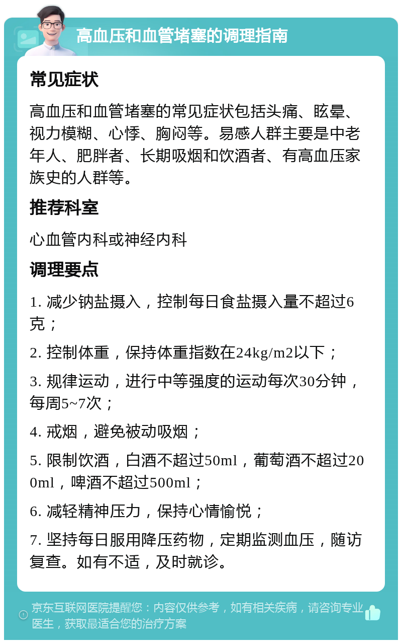 高血压和血管堵塞的调理指南 常见症状 高血压和血管堵塞的常见症状包括头痛、眩晕、视力模糊、心悸、胸闷等。易感人群主要是中老年人、肥胖者、长期吸烟和饮酒者、有高血压家族史的人群等。 推荐科室 心血管内科或神经内科 调理要点 1. 减少钠盐摄入，控制每日食盐摄入量不超过6克； 2. 控制体重，保持体重指数在24kg/m2以下； 3. 规律运动，进行中等强度的运动每次30分钟，每周5~7次； 4. 戒烟，避免被动吸烟； 5. 限制饮酒，白酒不超过50ml，葡萄酒不超过200ml，啤酒不超过500ml； 6. 减轻精神压力，保持心情愉悦； 7. 坚持每日服用降压药物，定期监测血压，随访复查。如有不适，及时就诊。