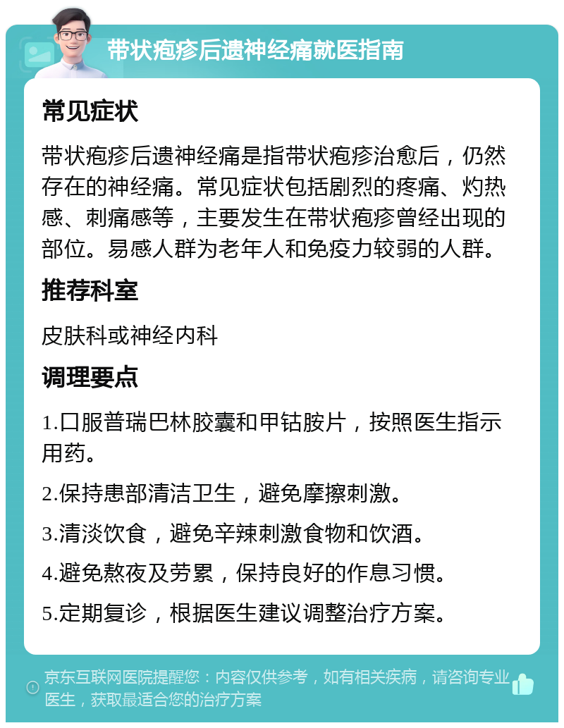 带状疱疹后遗神经痛就医指南 常见症状 带状疱疹后遗神经痛是指带状疱疹治愈后，仍然存在的神经痛。常见症状包括剧烈的疼痛、灼热感、刺痛感等，主要发生在带状疱疹曾经出现的部位。易感人群为老年人和免疫力较弱的人群。 推荐科室 皮肤科或神经内科 调理要点 1.口服普瑞巴林胶囊和甲钴胺片，按照医生指示用药。 2.保持患部清洁卫生，避免摩擦刺激。 3.清淡饮食，避免辛辣刺激食物和饮酒。 4.避免熬夜及劳累，保持良好的作息习惯。 5.定期复诊，根据医生建议调整治疗方案。