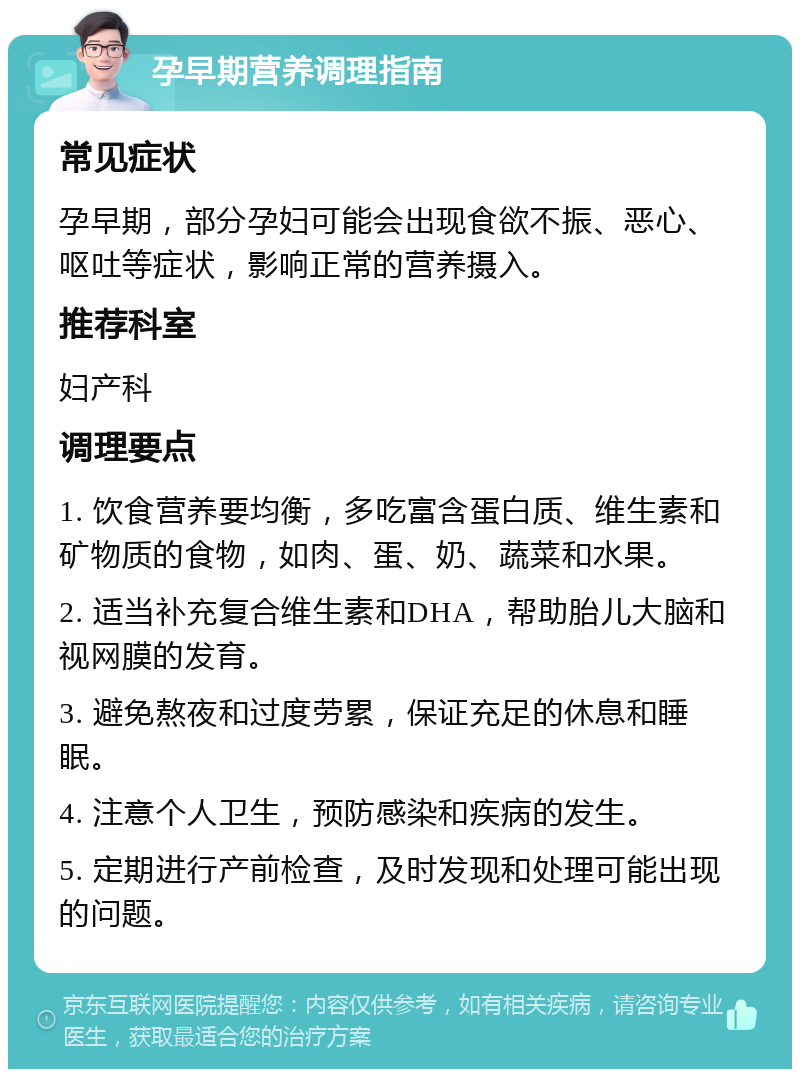 孕早期营养调理指南 常见症状 孕早期，部分孕妇可能会出现食欲不振、恶心、呕吐等症状，影响正常的营养摄入。 推荐科室 妇产科 调理要点 1. 饮食营养要均衡，多吃富含蛋白质、维生素和矿物质的食物，如肉、蛋、奶、蔬菜和水果。 2. 适当补充复合维生素和DHA，帮助胎儿大脑和视网膜的发育。 3. 避免熬夜和过度劳累，保证充足的休息和睡眠。 4. 注意个人卫生，预防感染和疾病的发生。 5. 定期进行产前检查，及时发现和处理可能出现的问题。