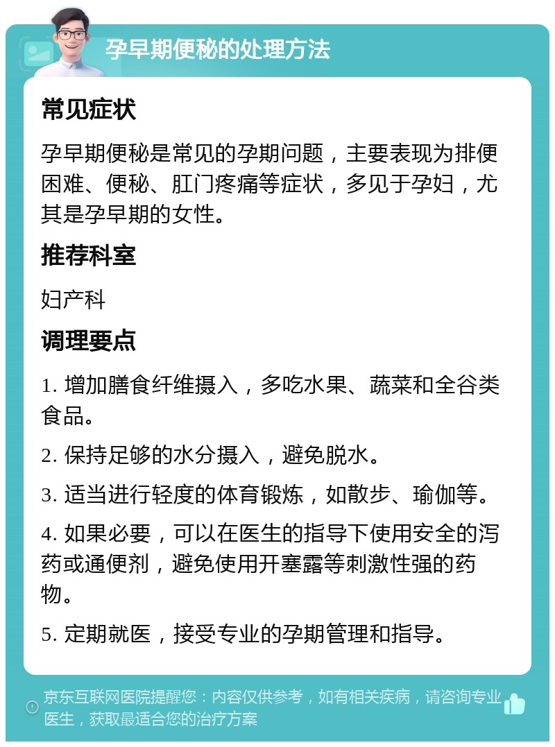 孕早期便秘的处理方法 常见症状 孕早期便秘是常见的孕期问题，主要表现为排便困难、便秘、肛门疼痛等症状，多见于孕妇，尤其是孕早期的女性。 推荐科室 妇产科 调理要点 1. 增加膳食纤维摄入，多吃水果、蔬菜和全谷类食品。 2. 保持足够的水分摄入，避免脱水。 3. 适当进行轻度的体育锻炼，如散步、瑜伽等。 4. 如果必要，可以在医生的指导下使用安全的泻药或通便剂，避免使用开塞露等刺激性强的药物。 5. 定期就医，接受专业的孕期管理和指导。