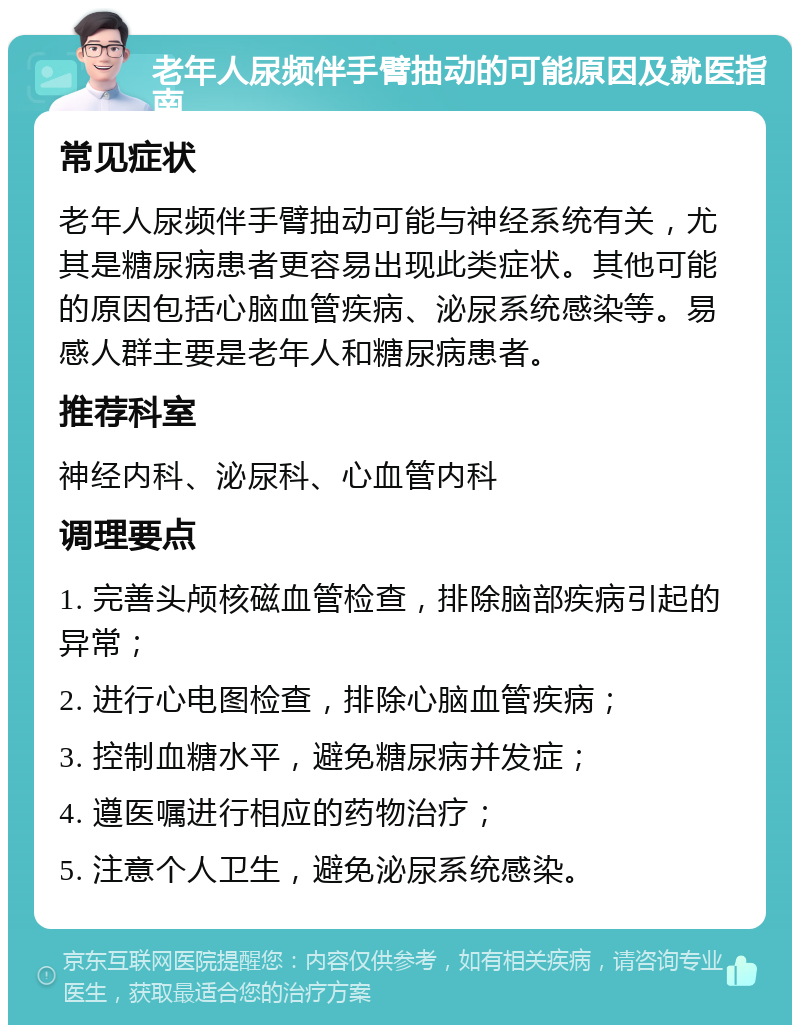 老年人尿频伴手臂抽动的可能原因及就医指南 常见症状 老年人尿频伴手臂抽动可能与神经系统有关，尤其是糖尿病患者更容易出现此类症状。其他可能的原因包括心脑血管疾病、泌尿系统感染等。易感人群主要是老年人和糖尿病患者。 推荐科室 神经内科、泌尿科、心血管内科 调理要点 1. 完善头颅核磁血管检查，排除脑部疾病引起的异常； 2. 进行心电图检查，排除心脑血管疾病； 3. 控制血糖水平，避免糖尿病并发症； 4. 遵医嘱进行相应的药物治疗； 5. 注意个人卫生，避免泌尿系统感染。