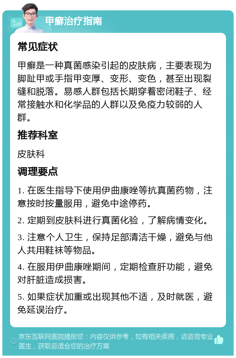 甲癣治疗指南 常见症状 甲癣是一种真菌感染引起的皮肤病，主要表现为脚趾甲或手指甲变厚、变形、变色，甚至出现裂缝和脱落。易感人群包括长期穿着密闭鞋子、经常接触水和化学品的人群以及免疫力较弱的人群。 推荐科室 皮肤科 调理要点 1. 在医生指导下使用伊曲康唑等抗真菌药物，注意按时按量服用，避免中途停药。 2. 定期到皮肤科进行真菌化验，了解病情变化。 3. 注意个人卫生，保持足部清洁干燥，避免与他人共用鞋袜等物品。 4. 在服用伊曲康唑期间，定期检查肝功能，避免对肝脏造成损害。 5. 如果症状加重或出现其他不适，及时就医，避免延误治疗。