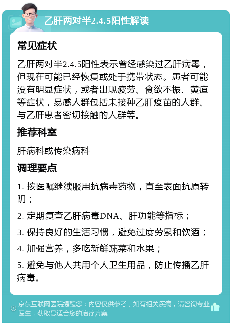 乙肝两对半2.4.5阳性解读 常见症状 乙肝两对半2.4.5阳性表示曾经感染过乙肝病毒，但现在可能已经恢复或处于携带状态。患者可能没有明显症状，或者出现疲劳、食欲不振、黄疸等症状，易感人群包括未接种乙肝疫苗的人群、与乙肝患者密切接触的人群等。 推荐科室 肝病科或传染病科 调理要点 1. 按医嘱继续服用抗病毒药物，直至表面抗原转阴； 2. 定期复查乙肝病毒DNA、肝功能等指标； 3. 保持良好的生活习惯，避免过度劳累和饮酒； 4. 加强营养，多吃新鲜蔬菜和水果； 5. 避免与他人共用个人卫生用品，防止传播乙肝病毒。