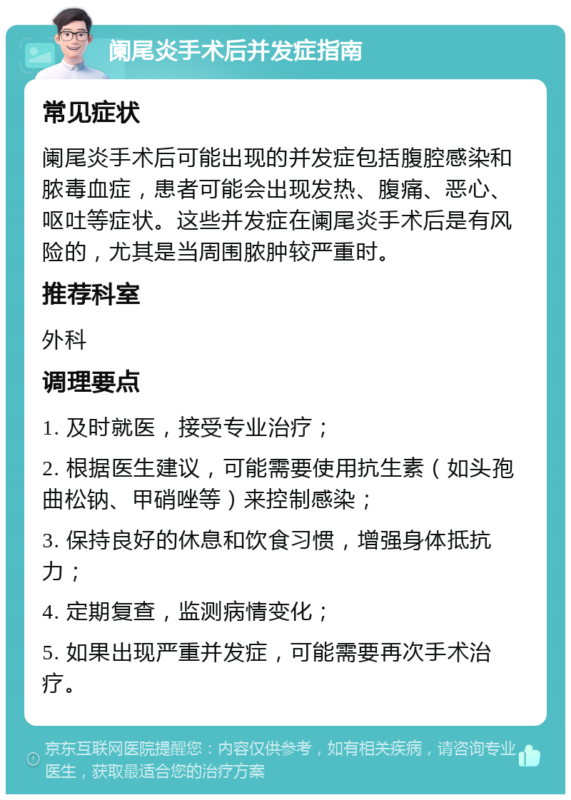 阑尾炎手术后并发症指南 常见症状 阑尾炎手术后可能出现的并发症包括腹腔感染和脓毒血症，患者可能会出现发热、腹痛、恶心、呕吐等症状。这些并发症在阑尾炎手术后是有风险的，尤其是当周围脓肿较严重时。 推荐科室 外科 调理要点 1. 及时就医，接受专业治疗； 2. 根据医生建议，可能需要使用抗生素（如头孢曲松钠、甲硝唑等）来控制感染； 3. 保持良好的休息和饮食习惯，增强身体抵抗力； 4. 定期复查，监测病情变化； 5. 如果出现严重并发症，可能需要再次手术治疗。