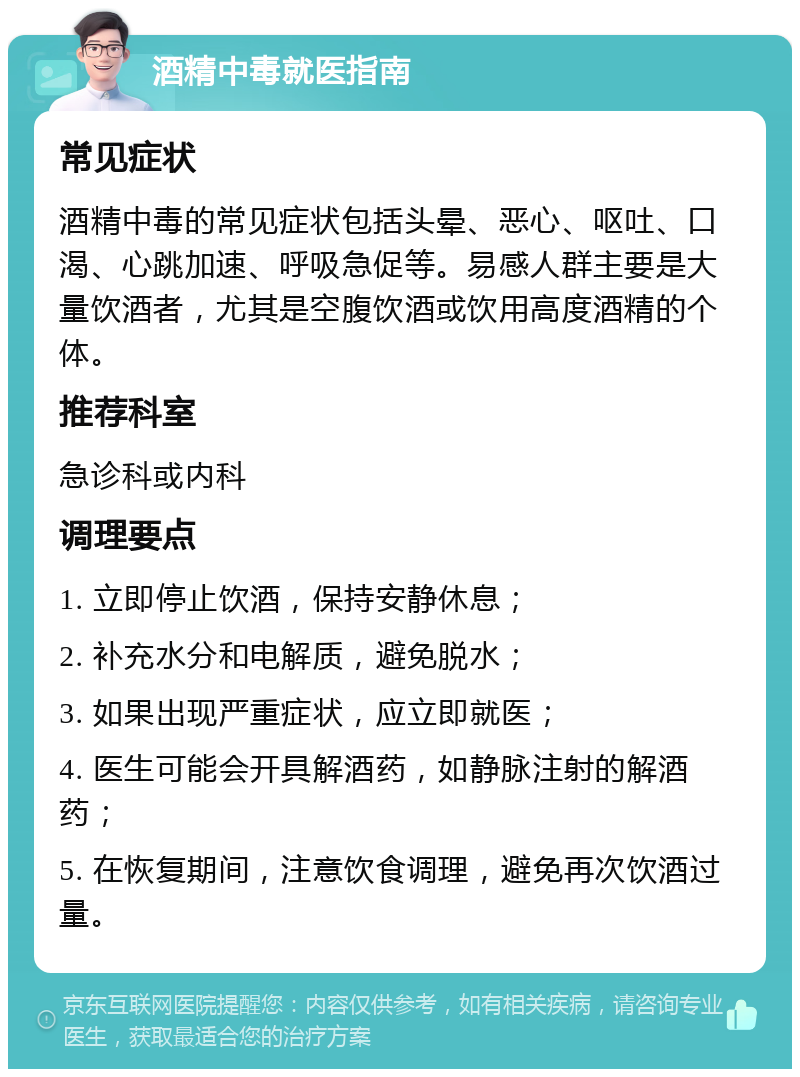 酒精中毒就医指南 常见症状 酒精中毒的常见症状包括头晕、恶心、呕吐、口渴、心跳加速、呼吸急促等。易感人群主要是大量饮酒者，尤其是空腹饮酒或饮用高度酒精的个体。 推荐科室 急诊科或内科 调理要点 1. 立即停止饮酒，保持安静休息； 2. 补充水分和电解质，避免脱水； 3. 如果出现严重症状，应立即就医； 4. 医生可能会开具解酒药，如静脉注射的解酒药； 5. 在恢复期间，注意饮食调理，避免再次饮酒过量。