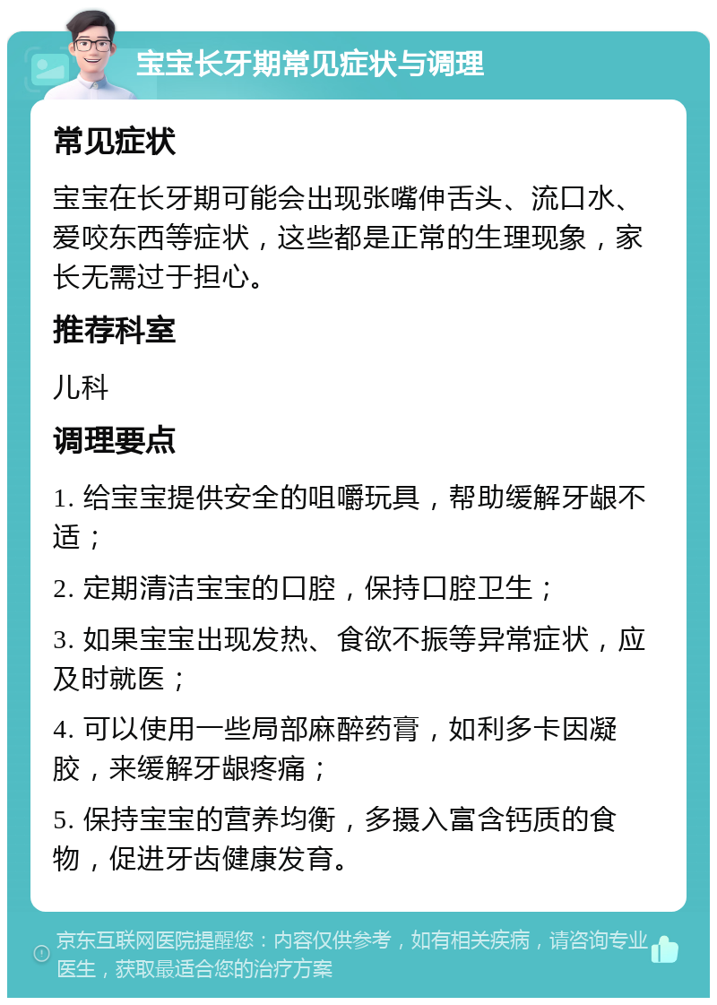 宝宝长牙期常见症状与调理 常见症状 宝宝在长牙期可能会出现张嘴伸舌头、流口水、爱咬东西等症状，这些都是正常的生理现象，家长无需过于担心。 推荐科室 儿科 调理要点 1. 给宝宝提供安全的咀嚼玩具，帮助缓解牙龈不适； 2. 定期清洁宝宝的口腔，保持口腔卫生； 3. 如果宝宝出现发热、食欲不振等异常症状，应及时就医； 4. 可以使用一些局部麻醉药膏，如利多卡因凝胶，来缓解牙龈疼痛； 5. 保持宝宝的营养均衡，多摄入富含钙质的食物，促进牙齿健康发育。