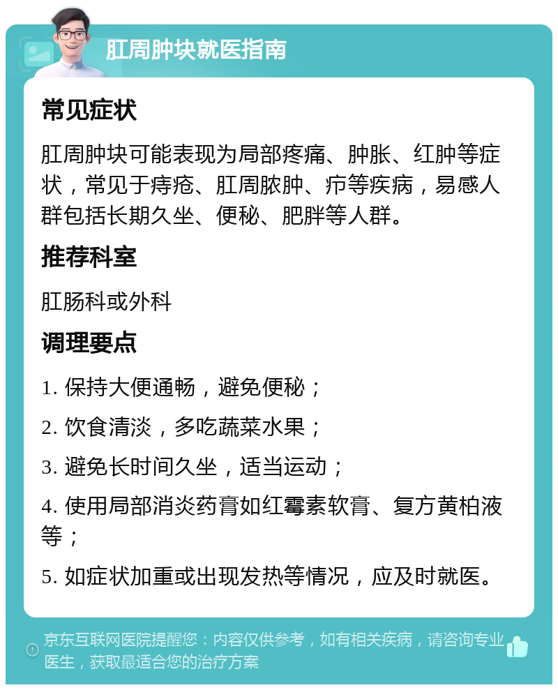 肛周肿块就医指南 常见症状 肛周肿块可能表现为局部疼痛、肿胀、红肿等症状，常见于痔疮、肛周脓肿、疖等疾病，易感人群包括长期久坐、便秘、肥胖等人群。 推荐科室 肛肠科或外科 调理要点 1. 保持大便通畅，避免便秘； 2. 饮食清淡，多吃蔬菜水果； 3. 避免长时间久坐，适当运动； 4. 使用局部消炎药膏如红霉素软膏、复方黄柏液等； 5. 如症状加重或出现发热等情况，应及时就医。