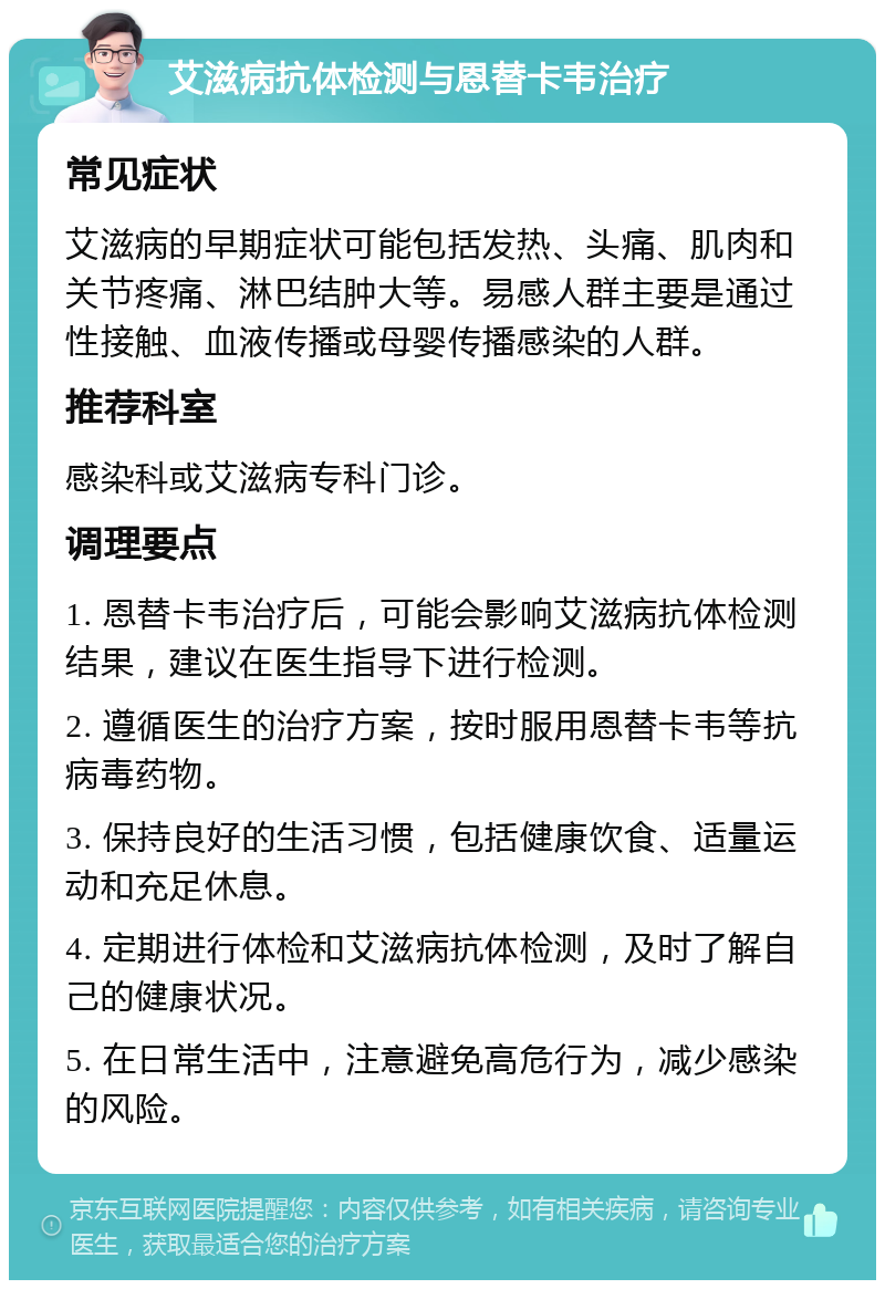 艾滋病抗体检测与恩替卡韦治疗 常见症状 艾滋病的早期症状可能包括发热、头痛、肌肉和关节疼痛、淋巴结肿大等。易感人群主要是通过性接触、血液传播或母婴传播感染的人群。 推荐科室 感染科或艾滋病专科门诊。 调理要点 1. 恩替卡韦治疗后，可能会影响艾滋病抗体检测结果，建议在医生指导下进行检测。 2. 遵循医生的治疗方案，按时服用恩替卡韦等抗病毒药物。 3. 保持良好的生活习惯，包括健康饮食、适量运动和充足休息。 4. 定期进行体检和艾滋病抗体检测，及时了解自己的健康状况。 5. 在日常生活中，注意避免高危行为，减少感染的风险。