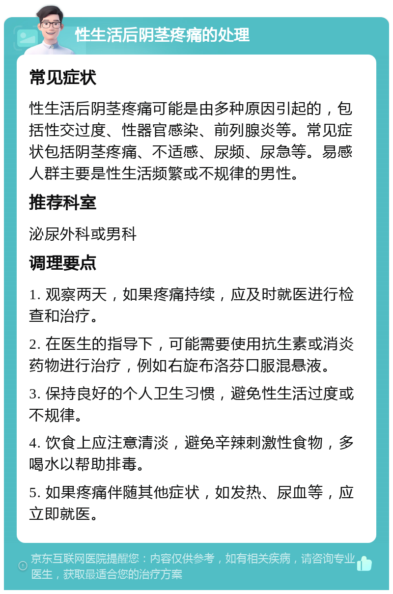 性生活后阴茎疼痛的处理 常见症状 性生活后阴茎疼痛可能是由多种原因引起的，包括性交过度、性器官感染、前列腺炎等。常见症状包括阴茎疼痛、不适感、尿频、尿急等。易感人群主要是性生活频繁或不规律的男性。 推荐科室 泌尿外科或男科 调理要点 1. 观察两天，如果疼痛持续，应及时就医进行检查和治疗。 2. 在医生的指导下，可能需要使用抗生素或消炎药物进行治疗，例如右旋布洛芬口服混悬液。 3. 保持良好的个人卫生习惯，避免性生活过度或不规律。 4. 饮食上应注意清淡，避免辛辣刺激性食物，多喝水以帮助排毒。 5. 如果疼痛伴随其他症状，如发热、尿血等，应立即就医。