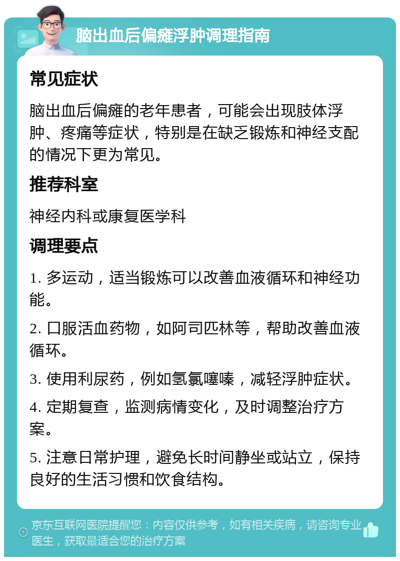 脑出血后偏瘫浮肿调理指南 常见症状 脑出血后偏瘫的老年患者，可能会出现肢体浮肿、疼痛等症状，特别是在缺乏锻炼和神经支配的情况下更为常见。 推荐科室 神经内科或康复医学科 调理要点 1. 多运动，适当锻炼可以改善血液循环和神经功能。 2. 口服活血药物，如阿司匹林等，帮助改善血液循环。 3. 使用利尿药，例如氢氯噻嗪，减轻浮肿症状。 4. 定期复查，监测病情变化，及时调整治疗方案。 5. 注意日常护理，避免长时间静坐或站立，保持良好的生活习惯和饮食结构。