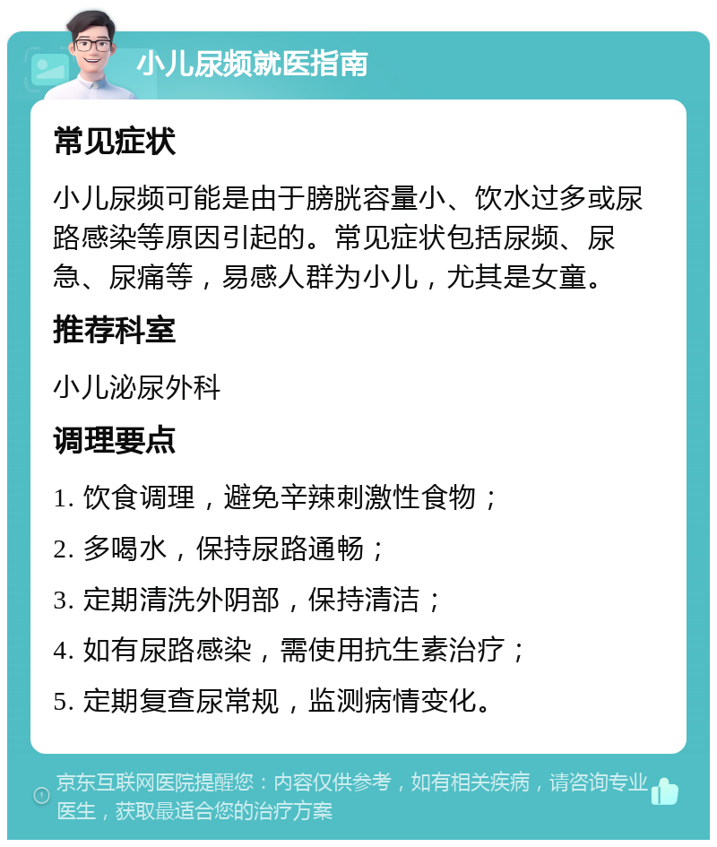 小儿尿频就医指南 常见症状 小儿尿频可能是由于膀胱容量小、饮水过多或尿路感染等原因引起的。常见症状包括尿频、尿急、尿痛等，易感人群为小儿，尤其是女童。 推荐科室 小儿泌尿外科 调理要点 1. 饮食调理，避免辛辣刺激性食物； 2. 多喝水，保持尿路通畅； 3. 定期清洗外阴部，保持清洁； 4. 如有尿路感染，需使用抗生素治疗； 5. 定期复查尿常规，监测病情变化。