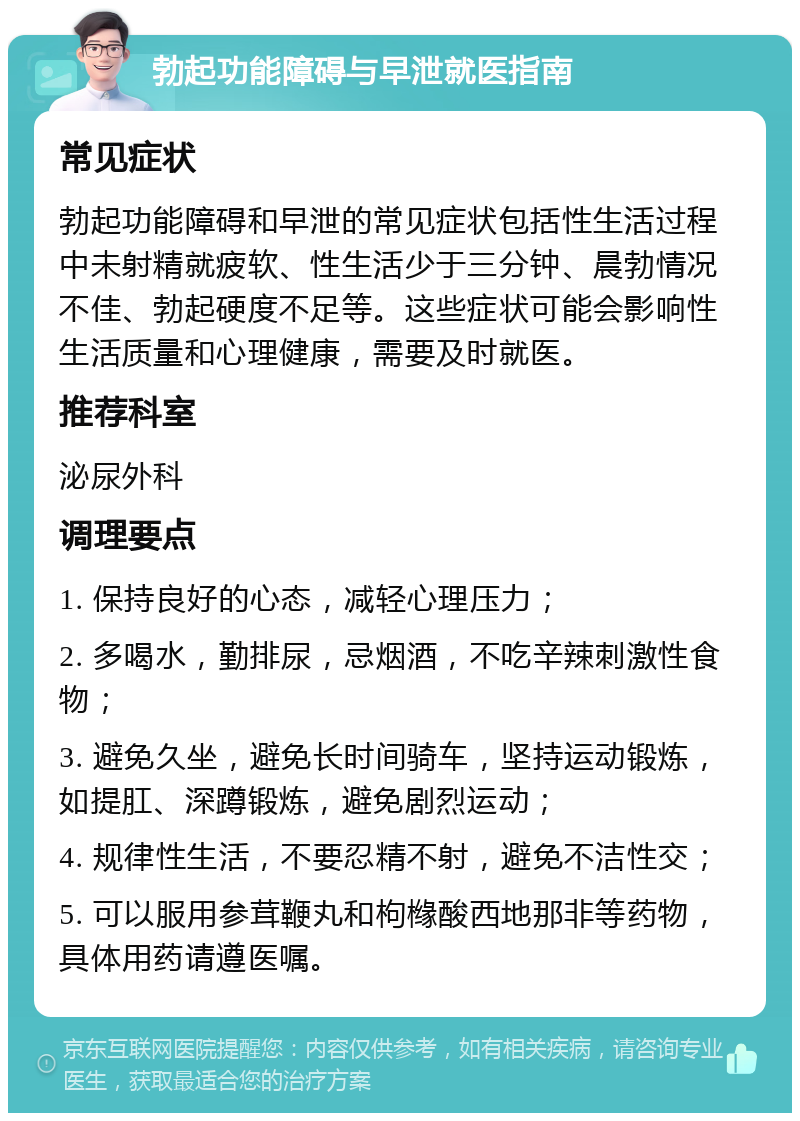 勃起功能障碍与早泄就医指南 常见症状 勃起功能障碍和早泄的常见症状包括性生活过程中未射精就疲软、性生活少于三分钟、晨勃情况不佳、勃起硬度不足等。这些症状可能会影响性生活质量和心理健康，需要及时就医。 推荐科室 泌尿外科 调理要点 1. 保持良好的心态，减轻心理压力； 2. 多喝水，勤排尿，忌烟酒，不吃辛辣刺激性食物； 3. 避免久坐，避免长时间骑车，坚持运动锻炼，如提肛、深蹲锻炼，避免剧烈运动； 4. 规律性生活，不要忍精不射，避免不洁性交； 5. 可以服用参茸鞭丸和枸橼酸西地那非等药物，具体用药请遵医嘱。