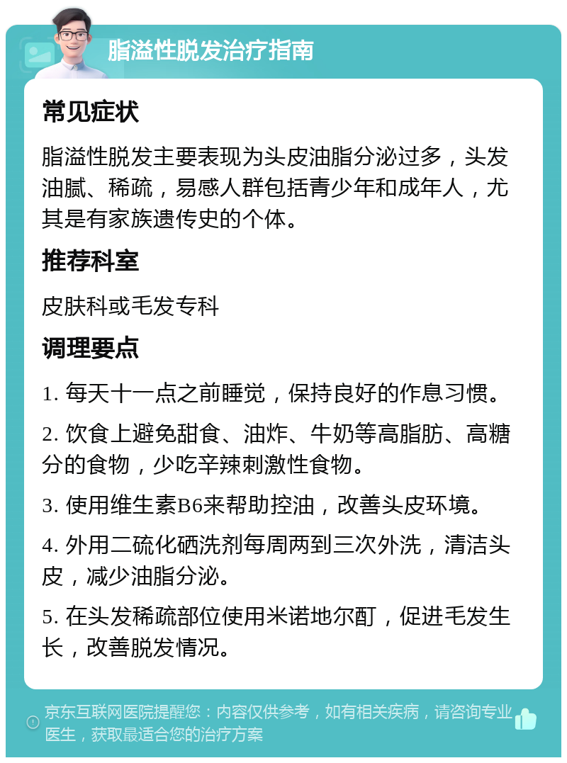 脂溢性脱发治疗指南 常见症状 脂溢性脱发主要表现为头皮油脂分泌过多，头发油腻、稀疏，易感人群包括青少年和成年人，尤其是有家族遗传史的个体。 推荐科室 皮肤科或毛发专科 调理要点 1. 每天十一点之前睡觉，保持良好的作息习惯。 2. 饮食上避免甜食、油炸、牛奶等高脂肪、高糖分的食物，少吃辛辣刺激性食物。 3. 使用维生素B6来帮助控油，改善头皮环境。 4. 外用二硫化硒洗剂每周两到三次外洗，清洁头皮，减少油脂分泌。 5. 在头发稀疏部位使用米诺地尔酊，促进毛发生长，改善脱发情况。