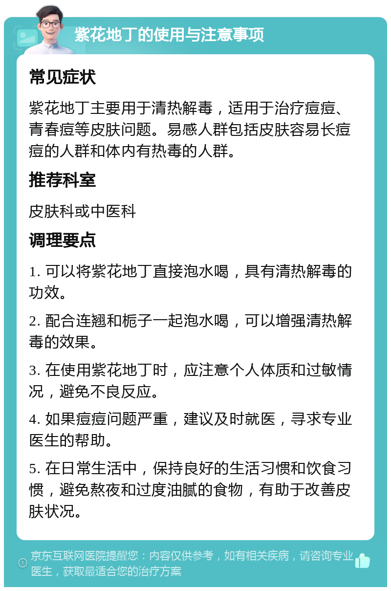 紫花地丁的使用与注意事项 常见症状 紫花地丁主要用于清热解毒，适用于治疗痘痘、青春痘等皮肤问题。易感人群包括皮肤容易长痘痘的人群和体内有热毒的人群。 推荐科室 皮肤科或中医科 调理要点 1. 可以将紫花地丁直接泡水喝，具有清热解毒的功效。 2. 配合连翘和栀子一起泡水喝，可以增强清热解毒的效果。 3. 在使用紫花地丁时，应注意个人体质和过敏情况，避免不良反应。 4. 如果痘痘问题严重，建议及时就医，寻求专业医生的帮助。 5. 在日常生活中，保持良好的生活习惯和饮食习惯，避免熬夜和过度油腻的食物，有助于改善皮肤状况。