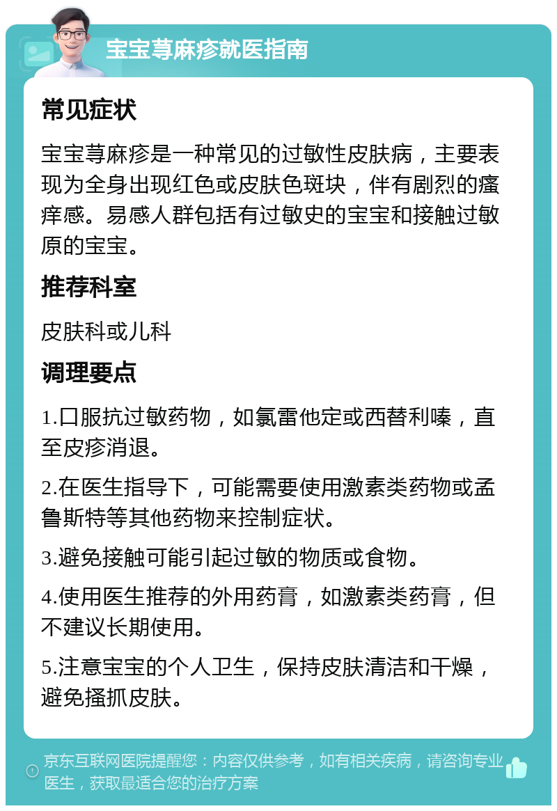 宝宝荨麻疹就医指南 常见症状 宝宝荨麻疹是一种常见的过敏性皮肤病，主要表现为全身出现红色或皮肤色斑块，伴有剧烈的瘙痒感。易感人群包括有过敏史的宝宝和接触过敏原的宝宝。 推荐科室 皮肤科或儿科 调理要点 1.口服抗过敏药物，如氯雷他定或西替利嗪，直至皮疹消退。 2.在医生指导下，可能需要使用激素类药物或孟鲁斯特等其他药物来控制症状。 3.避免接触可能引起过敏的物质或食物。 4.使用医生推荐的外用药膏，如激素类药膏，但不建议长期使用。 5.注意宝宝的个人卫生，保持皮肤清洁和干燥，避免搔抓皮肤。