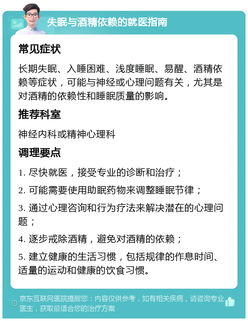 失眠与酒精依赖的就医指南 常见症状 长期失眠、入睡困难、浅度睡眠、易醒、酒精依赖等症状，可能与神经或心理问题有关，尤其是对酒精的依赖性和睡眠质量的影响。 推荐科室 神经内科或精神心理科 调理要点 1. 尽快就医，接受专业的诊断和治疗； 2. 可能需要使用助眠药物来调整睡眠节律； 3. 通过心理咨询和行为疗法来解决潜在的心理问题； 4. 逐步戒除酒精，避免对酒精的依赖； 5. 建立健康的生活习惯，包括规律的作息时间、适量的运动和健康的饮食习惯。