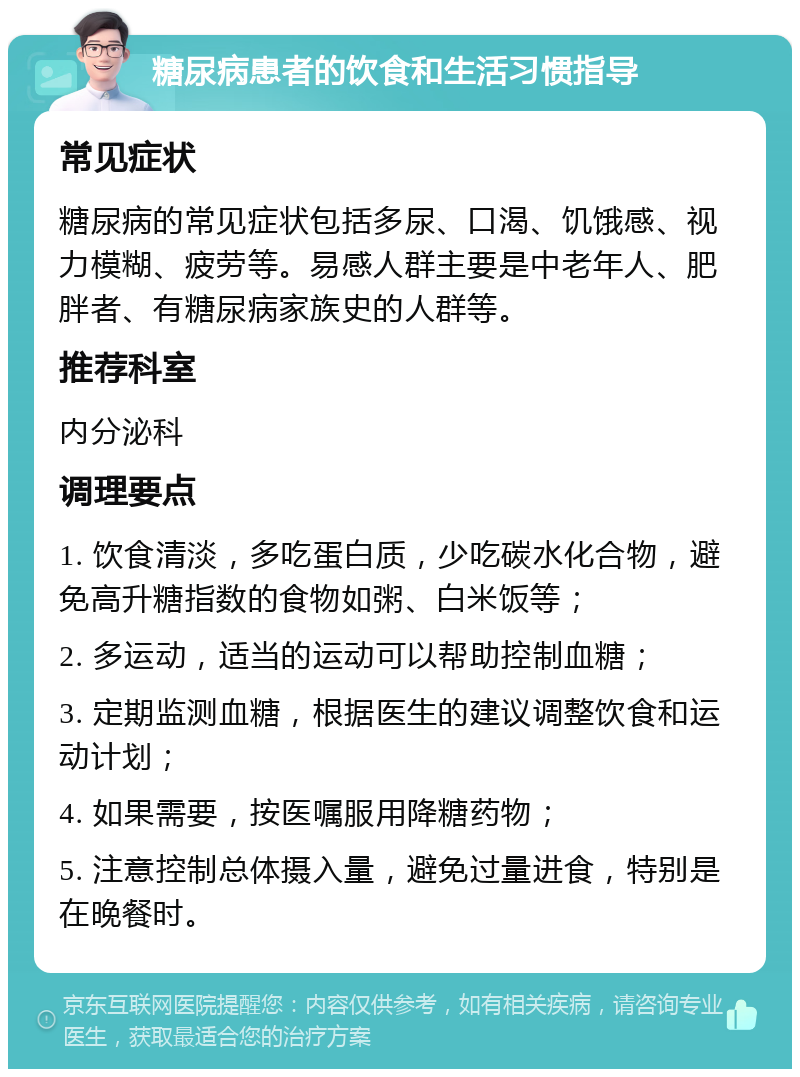 糖尿病患者的饮食和生活习惯指导 常见症状 糖尿病的常见症状包括多尿、口渴、饥饿感、视力模糊、疲劳等。易感人群主要是中老年人、肥胖者、有糖尿病家族史的人群等。 推荐科室 内分泌科 调理要点 1. 饮食清淡，多吃蛋白质，少吃碳水化合物，避免高升糖指数的食物如粥、白米饭等； 2. 多运动，适当的运动可以帮助控制血糖； 3. 定期监测血糖，根据医生的建议调整饮食和运动计划； 4. 如果需要，按医嘱服用降糖药物； 5. 注意控制总体摄入量，避免过量进食，特别是在晚餐时。