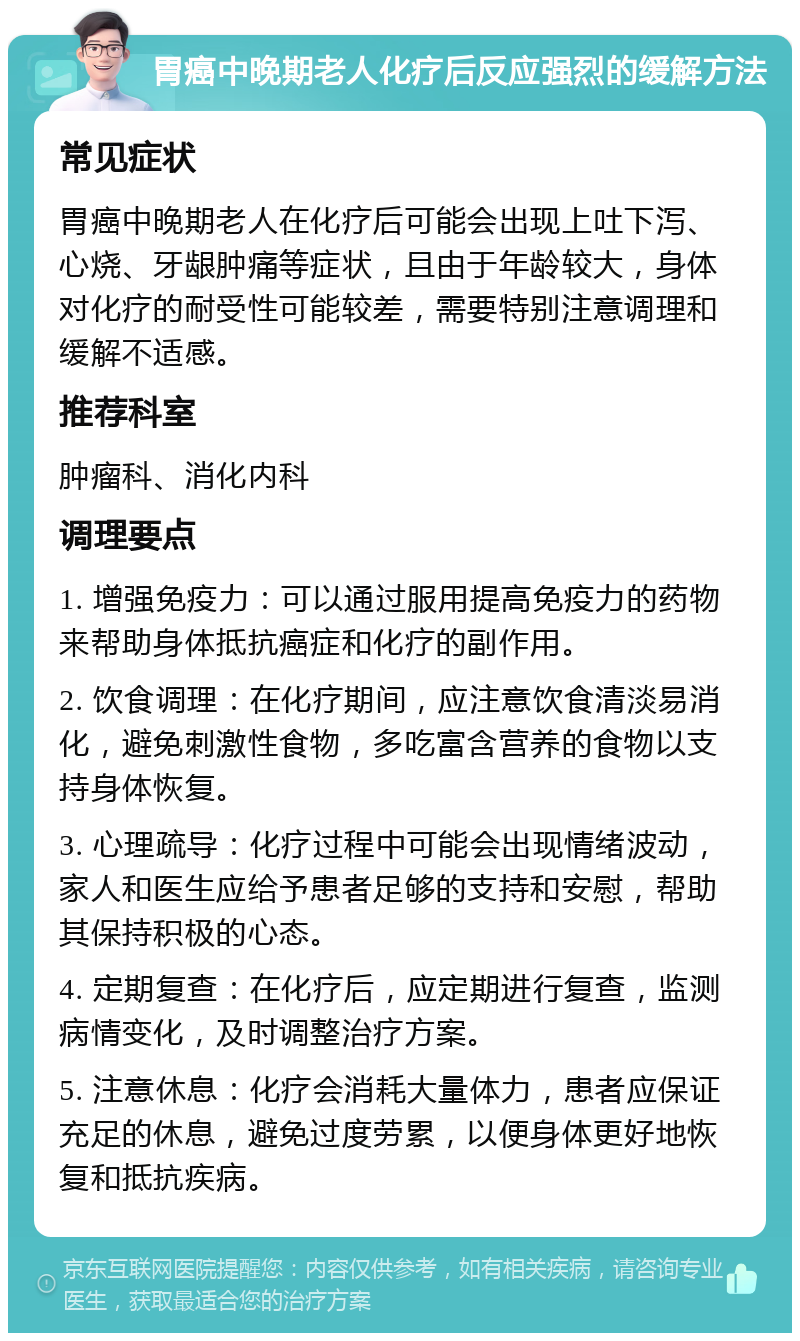 胃癌中晚期老人化疗后反应强烈的缓解方法 常见症状 胃癌中晚期老人在化疗后可能会出现上吐下泻、心烧、牙龈肿痛等症状，且由于年龄较大，身体对化疗的耐受性可能较差，需要特别注意调理和缓解不适感。 推荐科室 肿瘤科、消化内科 调理要点 1. 增强免疫力：可以通过服用提高免疫力的药物来帮助身体抵抗癌症和化疗的副作用。 2. 饮食调理：在化疗期间，应注意饮食清淡易消化，避免刺激性食物，多吃富含营养的食物以支持身体恢复。 3. 心理疏导：化疗过程中可能会出现情绪波动，家人和医生应给予患者足够的支持和安慰，帮助其保持积极的心态。 4. 定期复查：在化疗后，应定期进行复查，监测病情变化，及时调整治疗方案。 5. 注意休息：化疗会消耗大量体力，患者应保证充足的休息，避免过度劳累，以便身体更好地恢复和抵抗疾病。