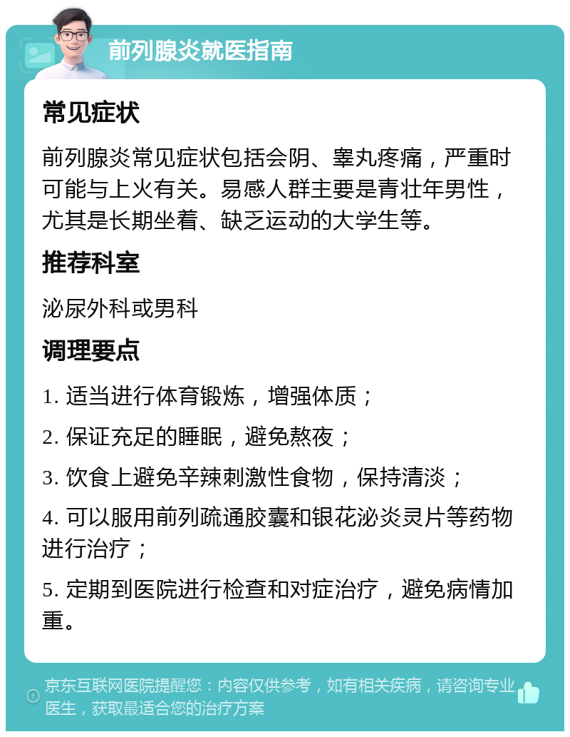 前列腺炎就医指南 常见症状 前列腺炎常见症状包括会阴、睾丸疼痛，严重时可能与上火有关。易感人群主要是青壮年男性，尤其是长期坐着、缺乏运动的大学生等。 推荐科室 泌尿外科或男科 调理要点 1. 适当进行体育锻炼，增强体质； 2. 保证充足的睡眠，避免熬夜； 3. 饮食上避免辛辣刺激性食物，保持清淡； 4. 可以服用前列疏通胶囊和银花泌炎灵片等药物进行治疗； 5. 定期到医院进行检查和对症治疗，避免病情加重。