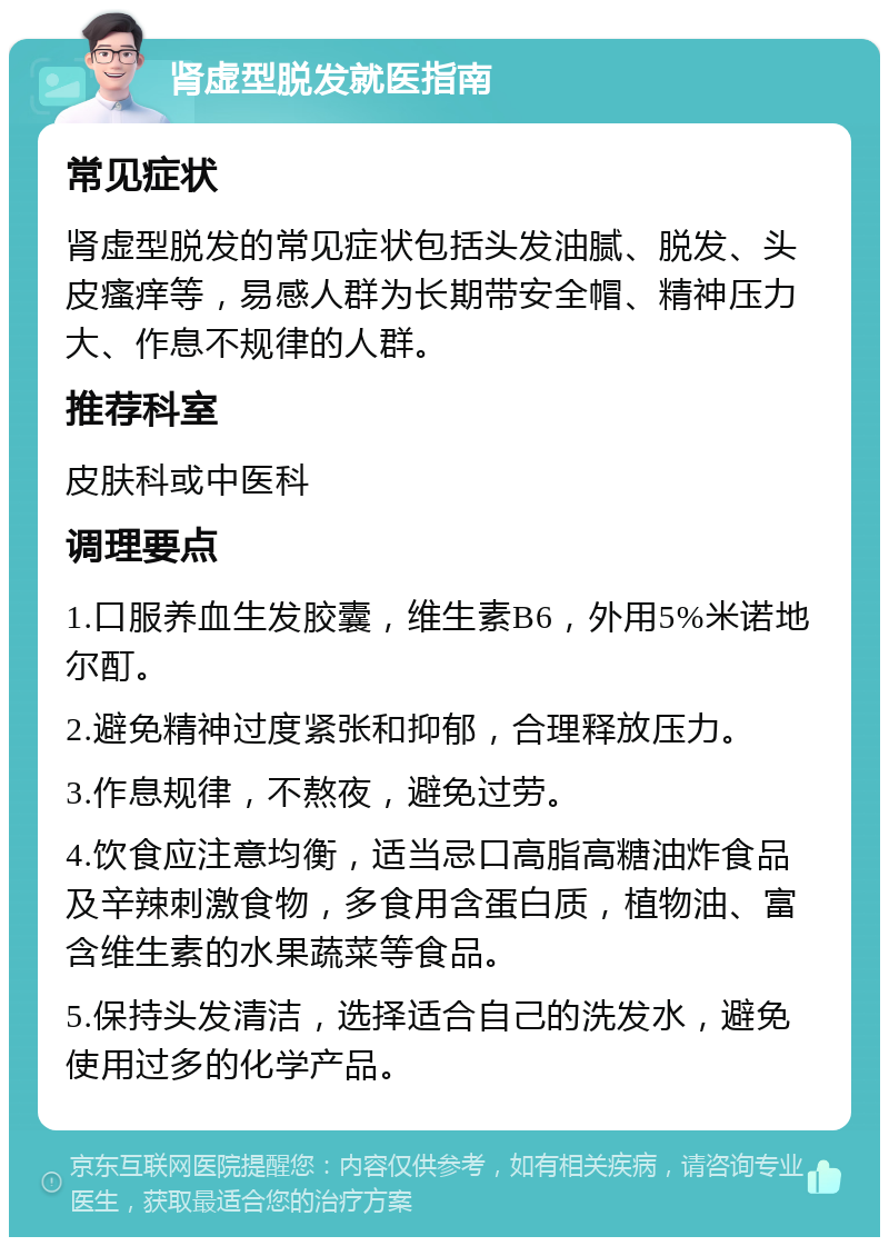 肾虚型脱发就医指南 常见症状 肾虚型脱发的常见症状包括头发油腻、脱发、头皮瘙痒等，易感人群为长期带安全帽、精神压力大、作息不规律的人群。 推荐科室 皮肤科或中医科 调理要点 1.口服养血生发胶囊，维生素B6，外用5%米诺地尔酊。 2.避免精神过度紧张和抑郁，合理释放压力。 3.作息规律，不熬夜，避免过劳。 4.饮食应注意均衡，适当忌口高脂高糖油炸食品及辛辣刺激食物，多食用含蛋白质，植物油、富含维生素的水果蔬菜等食品。 5.保持头发清洁，选择适合自己的洗发水，避免使用过多的化学产品。