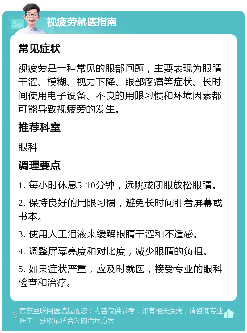 视疲劳就医指南 常见症状 视疲劳是一种常见的眼部问题，主要表现为眼睛干涩、模糊、视力下降、眼部疼痛等症状。长时间使用电子设备、不良的用眼习惯和环境因素都可能导致视疲劳的发生。 推荐科室 眼科 调理要点 1. 每小时休息5-10分钟，远眺或闭眼放松眼睛。 2. 保持良好的用眼习惯，避免长时间盯着屏幕或书本。 3. 使用人工泪液来缓解眼睛干涩和不适感。 4. 调整屏幕亮度和对比度，减少眼睛的负担。 5. 如果症状严重，应及时就医，接受专业的眼科检查和治疗。