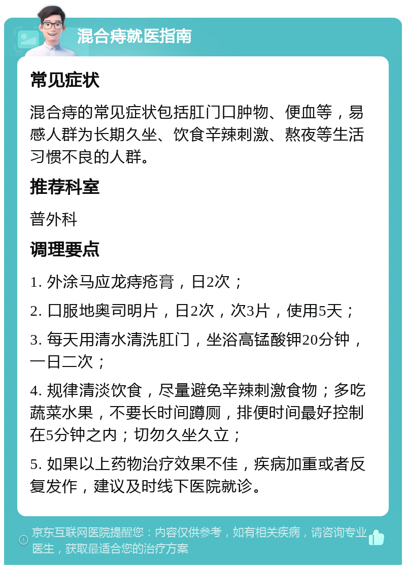 混合痔就医指南 常见症状 混合痔的常见症状包括肛门口肿物、便血等，易感人群为长期久坐、饮食辛辣刺激、熬夜等生活习惯不良的人群。 推荐科室 普外科 调理要点 1. 外涂马应龙痔疮膏，日2次； 2. 口服地奥司明片，日2次，次3片，使用5天； 3. 每天用清水清洗肛门，坐浴高锰酸钾20分钟，一日二次； 4. 规律清淡饮食，尽量避免辛辣刺激食物；多吃蔬菜水果，不要长时间蹲厕，排便时间最好控制在5分钟之内；切勿久坐久立； 5. 如果以上药物治疗效果不佳，疾病加重或者反复发作，建议及时线下医院就诊。