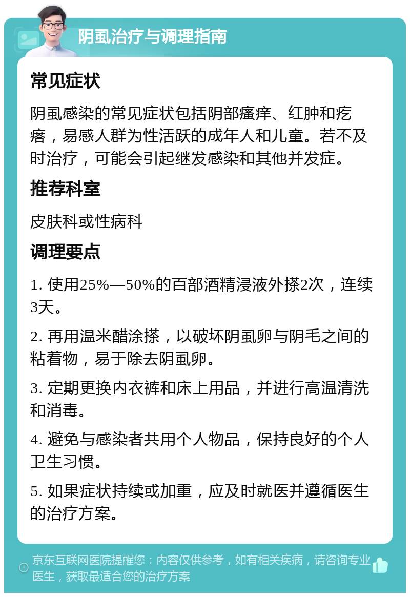 阴虱治疗与调理指南 常见症状 阴虱感染的常见症状包括阴部瘙痒、红肿和疙瘩，易感人群为性活跃的成年人和儿童。若不及时治疗，可能会引起继发感染和其他并发症。 推荐科室 皮肤科或性病科 调理要点 1. 使用25%—50%的百部酒精浸液外搽2次，连续3天。 2. 再用温米醋涂搽，以破坏阴虱卵与阴毛之间的粘着物，易于除去阴虱卵。 3. 定期更换内衣裤和床上用品，并进行高温清洗和消毒。 4. 避免与感染者共用个人物品，保持良好的个人卫生习惯。 5. 如果症状持续或加重，应及时就医并遵循医生的治疗方案。