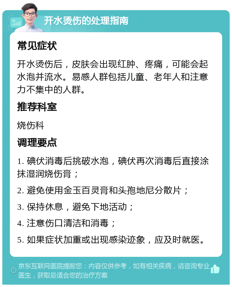 开水烫伤的处理指南 常见症状 开水烫伤后，皮肤会出现红肿、疼痛，可能会起水泡并流水。易感人群包括儿童、老年人和注意力不集中的人群。 推荐科室 烧伤科 调理要点 1. 碘伏消毒后挑破水泡，碘伏再次消毒后直接涂抹湿润烧伤膏； 2. 避免使用金玉百灵膏和头孢地尼分散片； 3. 保持休息，避免下地活动； 4. 注意伤口清洁和消毒； 5. 如果症状加重或出现感染迹象，应及时就医。