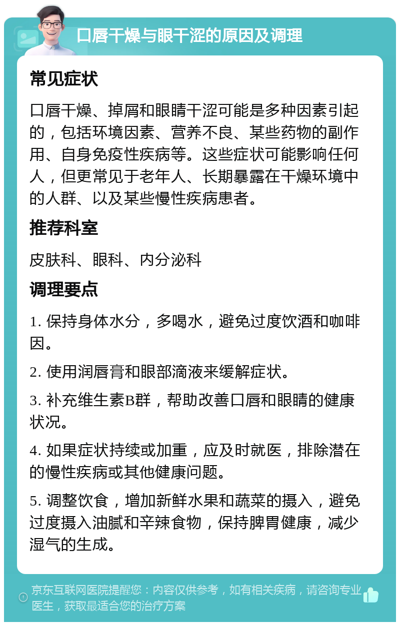 口唇干燥与眼干涩的原因及调理 常见症状 口唇干燥、掉屑和眼睛干涩可能是多种因素引起的，包括环境因素、营养不良、某些药物的副作用、自身免疫性疾病等。这些症状可能影响任何人，但更常见于老年人、长期暴露在干燥环境中的人群、以及某些慢性疾病患者。 推荐科室 皮肤科、眼科、内分泌科 调理要点 1. 保持身体水分，多喝水，避免过度饮酒和咖啡因。 2. 使用润唇膏和眼部滴液来缓解症状。 3. 补充维生素B群，帮助改善口唇和眼睛的健康状况。 4. 如果症状持续或加重，应及时就医，排除潜在的慢性疾病或其他健康问题。 5. 调整饮食，增加新鲜水果和蔬菜的摄入，避免过度摄入油腻和辛辣食物，保持脾胃健康，减少湿气的生成。