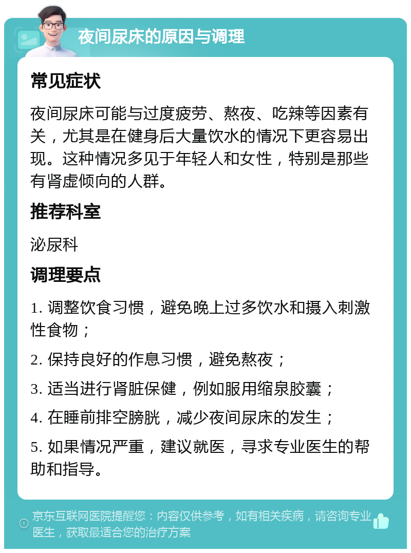 夜间尿床的原因与调理 常见症状 夜间尿床可能与过度疲劳、熬夜、吃辣等因素有关，尤其是在健身后大量饮水的情况下更容易出现。这种情况多见于年轻人和女性，特别是那些有肾虚倾向的人群。 推荐科室 泌尿科 调理要点 1. 调整饮食习惯，避免晚上过多饮水和摄入刺激性食物； 2. 保持良好的作息习惯，避免熬夜； 3. 适当进行肾脏保健，例如服用缩泉胶囊； 4. 在睡前排空膀胱，减少夜间尿床的发生； 5. 如果情况严重，建议就医，寻求专业医生的帮助和指导。