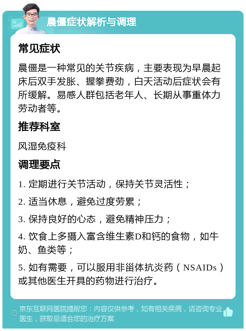 晨僵症状解析与调理 常见症状 晨僵是一种常见的关节疾病，主要表现为早晨起床后双手发胀、握拳费劲，白天活动后症状会有所缓解。易感人群包括老年人、长期从事重体力劳动者等。 推荐科室 风湿免疫科 调理要点 1. 定期进行关节活动，保持关节灵活性； 2. 适当休息，避免过度劳累； 3. 保持良好的心态，避免精神压力； 4. 饮食上多摄入富含维生素D和钙的食物，如牛奶、鱼类等； 5. 如有需要，可以服用非甾体抗炎药（NSAIDs）或其他医生开具的药物进行治疗。