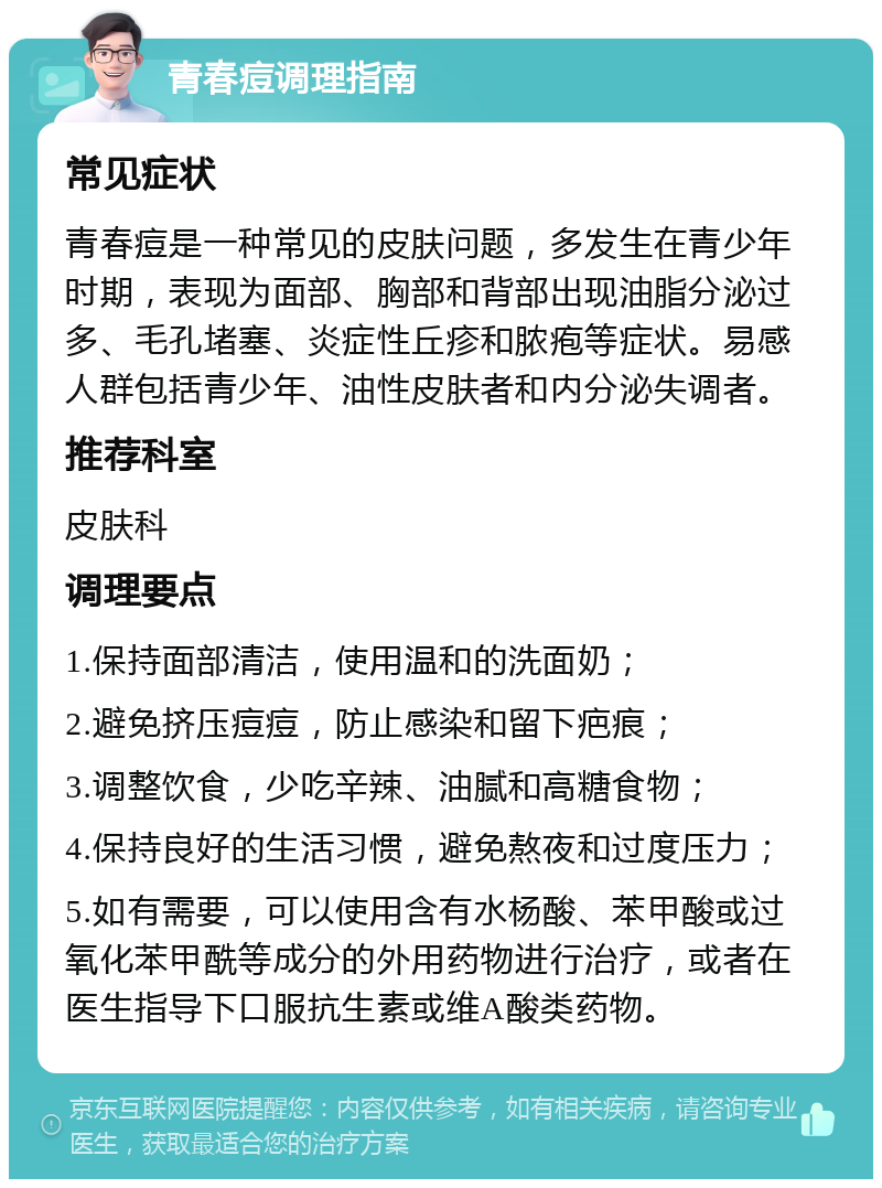 青春痘调理指南 常见症状 青春痘是一种常见的皮肤问题，多发生在青少年时期，表现为面部、胸部和背部出现油脂分泌过多、毛孔堵塞、炎症性丘疹和脓疱等症状。易感人群包括青少年、油性皮肤者和内分泌失调者。 推荐科室 皮肤科 调理要点 1.保持面部清洁，使用温和的洗面奶； 2.避免挤压痘痘，防止感染和留下疤痕； 3.调整饮食，少吃辛辣、油腻和高糖食物； 4.保持良好的生活习惯，避免熬夜和过度压力； 5.如有需要，可以使用含有水杨酸、苯甲酸或过氧化苯甲酰等成分的外用药物进行治疗，或者在医生指导下口服抗生素或维A酸类药物。