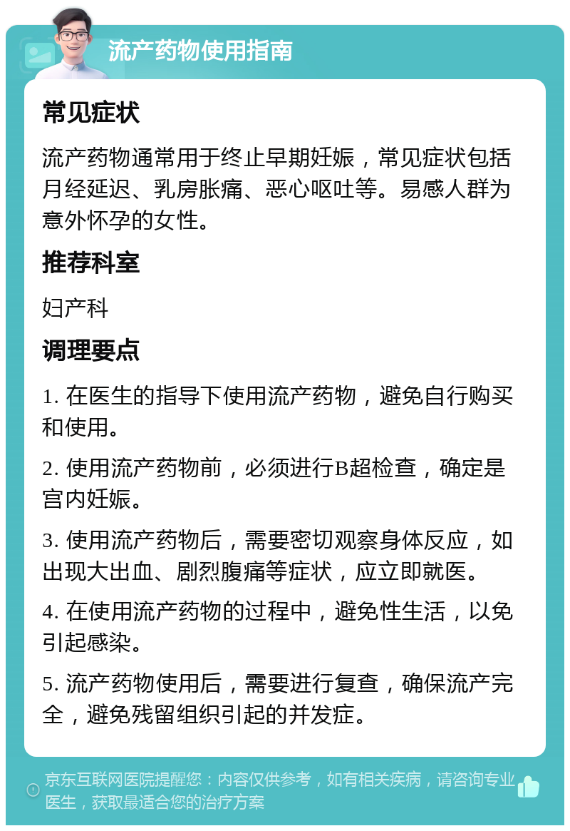 流产药物使用指南 常见症状 流产药物通常用于终止早期妊娠，常见症状包括月经延迟、乳房胀痛、恶心呕吐等。易感人群为意外怀孕的女性。 推荐科室 妇产科 调理要点 1. 在医生的指导下使用流产药物，避免自行购买和使用。 2. 使用流产药物前，必须进行B超检查，确定是宫内妊娠。 3. 使用流产药物后，需要密切观察身体反应，如出现大出血、剧烈腹痛等症状，应立即就医。 4. 在使用流产药物的过程中，避免性生活，以免引起感染。 5. 流产药物使用后，需要进行复查，确保流产完全，避免残留组织引起的并发症。