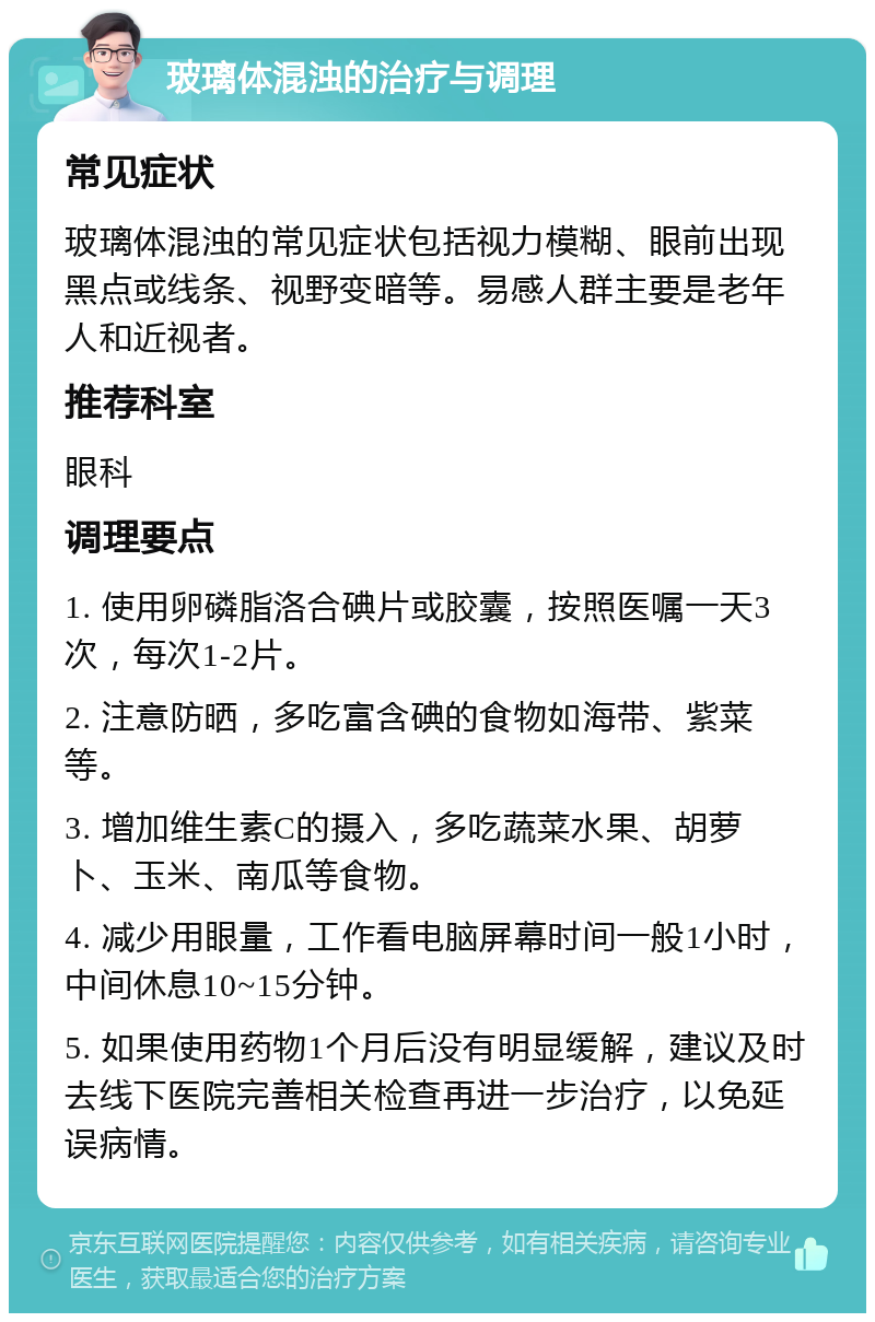 玻璃体混浊的治疗与调理 常见症状 玻璃体混浊的常见症状包括视力模糊、眼前出现黑点或线条、视野变暗等。易感人群主要是老年人和近视者。 推荐科室 眼科 调理要点 1. 使用卵磷脂洛合碘片或胶囊，按照医嘱一天3次，每次1-2片。 2. 注意防晒，多吃富含碘的食物如海带、紫菜等。 3. 增加维生素C的摄入，多吃蔬菜水果、胡萝卜、玉米、南瓜等食物。 4. 减少用眼量，工作看电脑屏幕时间一般1小时，中间休息10~15分钟。 5. 如果使用药物1个月后没有明显缓解，建议及时去线下医院完善相关检查再进一步治疗，以免延误病情。