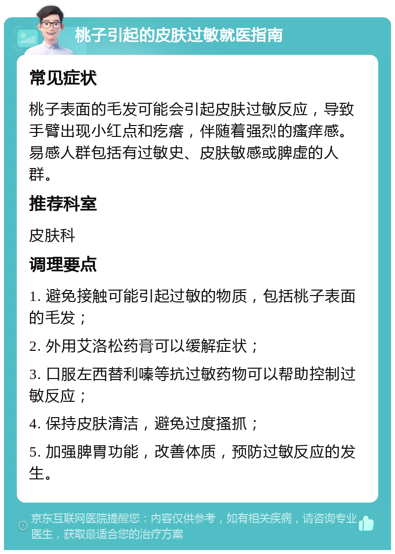 桃子引起的皮肤过敏就医指南 常见症状 桃子表面的毛发可能会引起皮肤过敏反应，导致手臂出现小红点和疙瘩，伴随着强烈的瘙痒感。易感人群包括有过敏史、皮肤敏感或脾虚的人群。 推荐科室 皮肤科 调理要点 1. 避免接触可能引起过敏的物质，包括桃子表面的毛发； 2. 外用艾洛松药膏可以缓解症状； 3. 口服左西替利嗪等抗过敏药物可以帮助控制过敏反应； 4. 保持皮肤清洁，避免过度搔抓； 5. 加强脾胃功能，改善体质，预防过敏反应的发生。