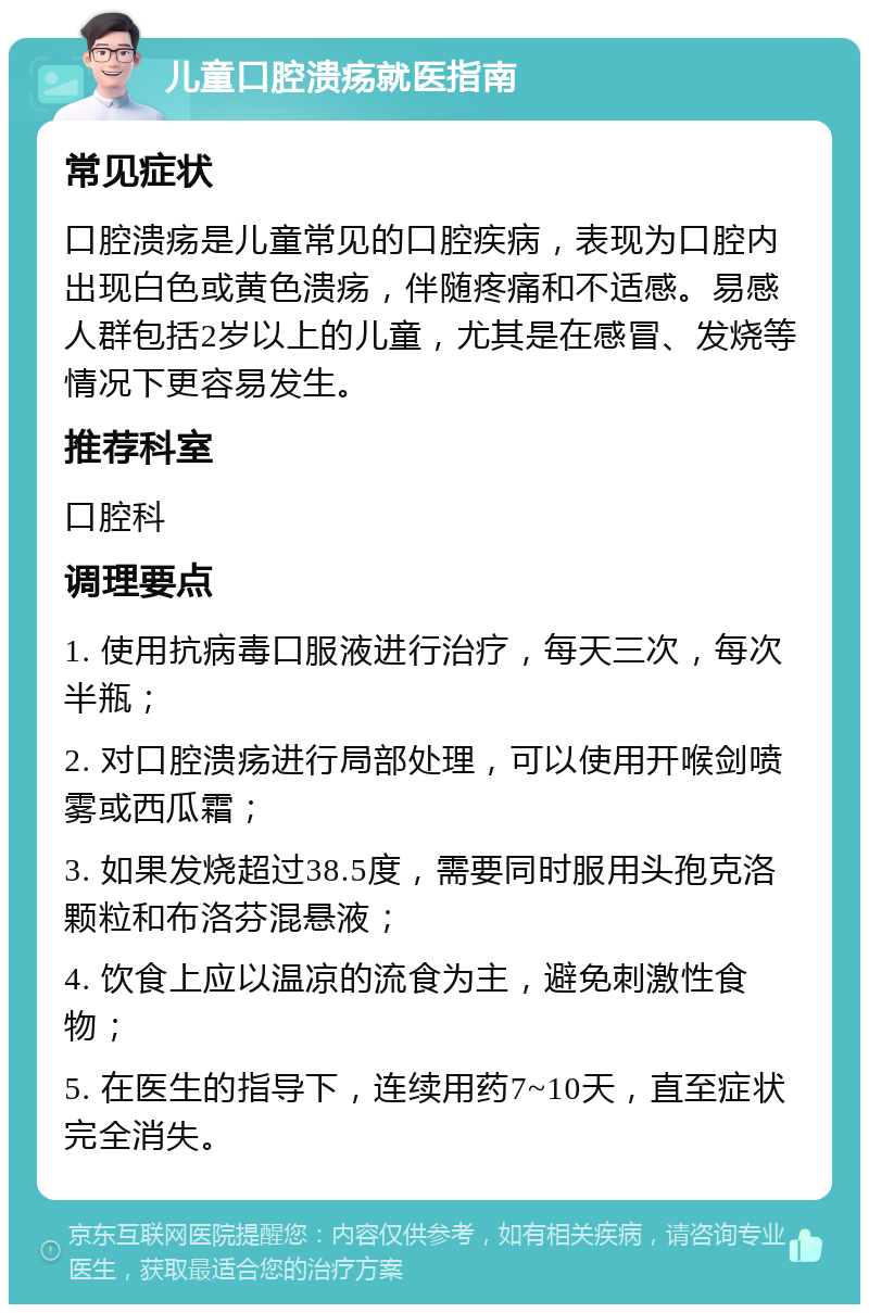 儿童口腔溃疡就医指南 常见症状 口腔溃疡是儿童常见的口腔疾病，表现为口腔内出现白色或黄色溃疡，伴随疼痛和不适感。易感人群包括2岁以上的儿童，尤其是在感冒、发烧等情况下更容易发生。 推荐科室 口腔科 调理要点 1. 使用抗病毒口服液进行治疗，每天三次，每次半瓶； 2. 对口腔溃疡进行局部处理，可以使用开喉剑喷雾或西瓜霜； 3. 如果发烧超过38.5度，需要同时服用头孢克洛颗粒和布洛芬混悬液； 4. 饮食上应以温凉的流食为主，避免刺激性食物； 5. 在医生的指导下，连续用药7~10天，直至症状完全消失。