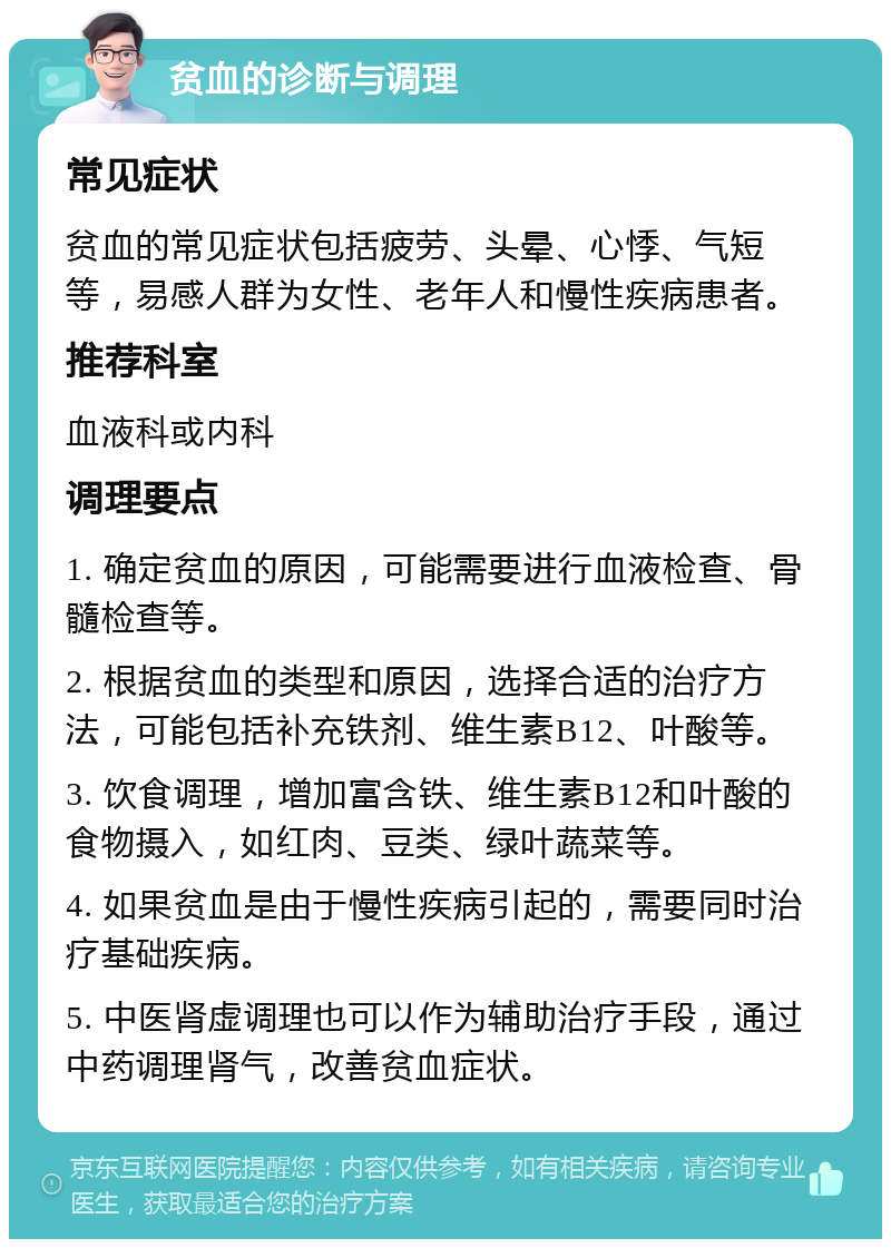 贫血的诊断与调理 常见症状 贫血的常见症状包括疲劳、头晕、心悸、气短等，易感人群为女性、老年人和慢性疾病患者。 推荐科室 血液科或内科 调理要点 1. 确定贫血的原因，可能需要进行血液检查、骨髓检查等。 2. 根据贫血的类型和原因，选择合适的治疗方法，可能包括补充铁剂、维生素B12、叶酸等。 3. 饮食调理，增加富含铁、维生素B12和叶酸的食物摄入，如红肉、豆类、绿叶蔬菜等。 4. 如果贫血是由于慢性疾病引起的，需要同时治疗基础疾病。 5. 中医肾虚调理也可以作为辅助治疗手段，通过中药调理肾气，改善贫血症状。