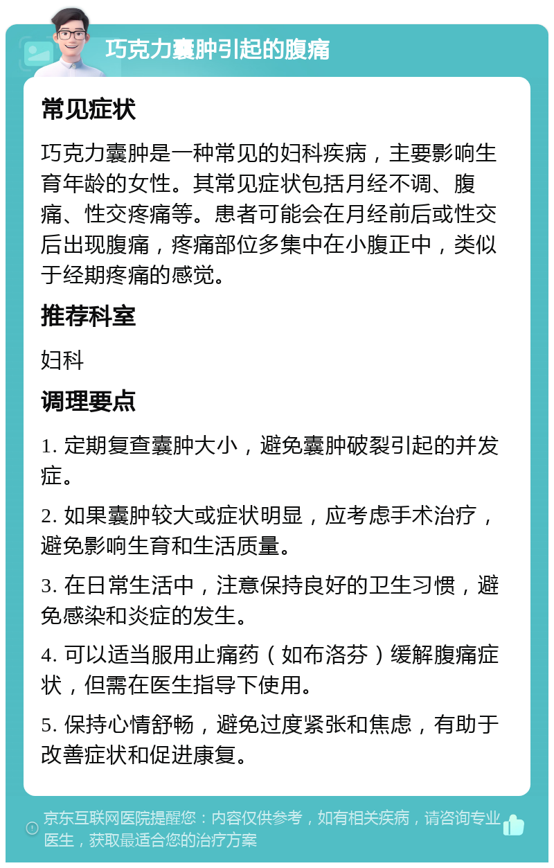 巧克力囊肿引起的腹痛 常见症状 巧克力囊肿是一种常见的妇科疾病，主要影响生育年龄的女性。其常见症状包括月经不调、腹痛、性交疼痛等。患者可能会在月经前后或性交后出现腹痛，疼痛部位多集中在小腹正中，类似于经期疼痛的感觉。 推荐科室 妇科 调理要点 1. 定期复查囊肿大小，避免囊肿破裂引起的并发症。 2. 如果囊肿较大或症状明显，应考虑手术治疗，避免影响生育和生活质量。 3. 在日常生活中，注意保持良好的卫生习惯，避免感染和炎症的发生。 4. 可以适当服用止痛药（如布洛芬）缓解腹痛症状，但需在医生指导下使用。 5. 保持心情舒畅，避免过度紧张和焦虑，有助于改善症状和促进康复。