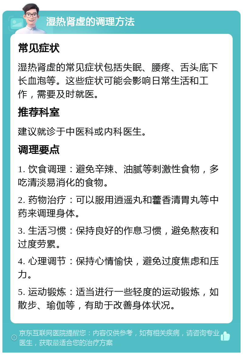 湿热肾虚的调理方法 常见症状 湿热肾虚的常见症状包括失眠、腰疼、舌头底下长血泡等。这些症状可能会影响日常生活和工作，需要及时就医。 推荐科室 建议就诊于中医科或内科医生。 调理要点 1. 饮食调理：避免辛辣、油腻等刺激性食物，多吃清淡易消化的食物。 2. 药物治疗：可以服用逍遥丸和藿香清胃丸等中药来调理身体。 3. 生活习惯：保持良好的作息习惯，避免熬夜和过度劳累。 4. 心理调节：保持心情愉快，避免过度焦虑和压力。 5. 运动锻炼：适当进行一些轻度的运动锻炼，如散步、瑜伽等，有助于改善身体状况。