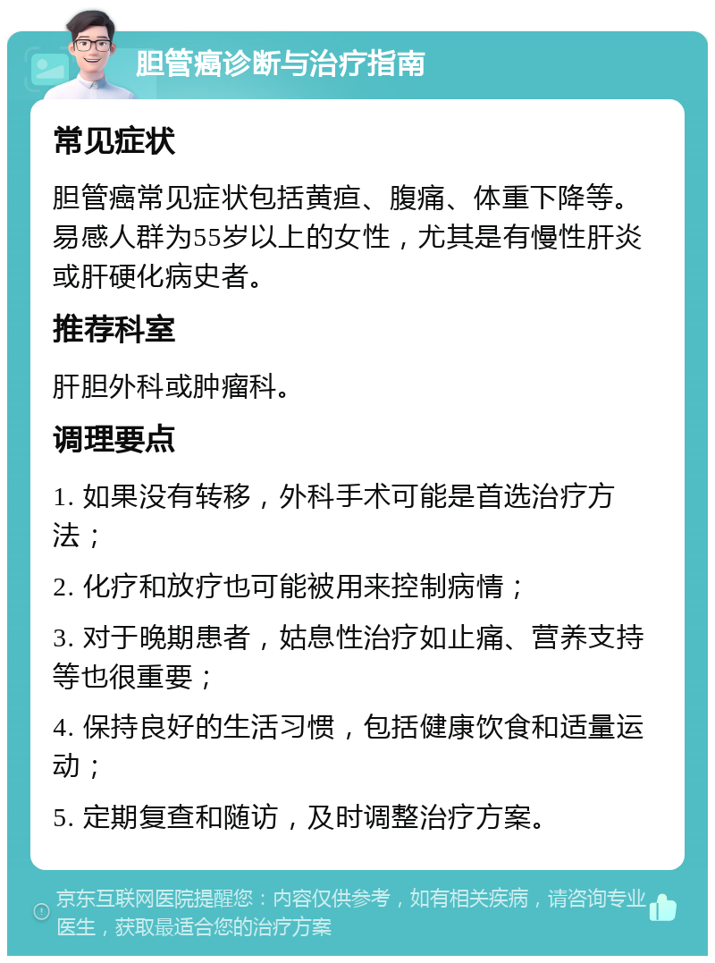 胆管癌诊断与治疗指南 常见症状 胆管癌常见症状包括黄疸、腹痛、体重下降等。易感人群为55岁以上的女性，尤其是有慢性肝炎或肝硬化病史者。 推荐科室 肝胆外科或肿瘤科。 调理要点 1. 如果没有转移，外科手术可能是首选治疗方法； 2. 化疗和放疗也可能被用来控制病情； 3. 对于晚期患者，姑息性治疗如止痛、营养支持等也很重要； 4. 保持良好的生活习惯，包括健康饮食和适量运动； 5. 定期复查和随访，及时调整治疗方案。