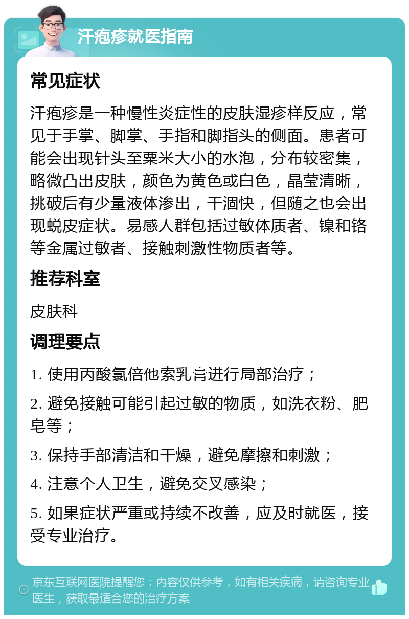 汗疱疹就医指南 常见症状 汗疱疹是一种慢性炎症性的皮肤湿疹样反应，常见于手掌、脚掌、手指和脚指头的侧面。患者可能会出现针头至粟米大小的水泡，分布较密集，略微凸出皮肤，颜色为黄色或白色，晶莹清晰，挑破后有少量液体渗出，干涸快，但随之也会出现蜕皮症状。易感人群包括过敏体质者、镍和铬等金属过敏者、接触刺激性物质者等。 推荐科室 皮肤科 调理要点 1. 使用丙酸氯倍他索乳膏进行局部治疗； 2. 避免接触可能引起过敏的物质，如洗衣粉、肥皂等； 3. 保持手部清洁和干燥，避免摩擦和刺激； 4. 注意个人卫生，避免交叉感染； 5. 如果症状严重或持续不改善，应及时就医，接受专业治疗。