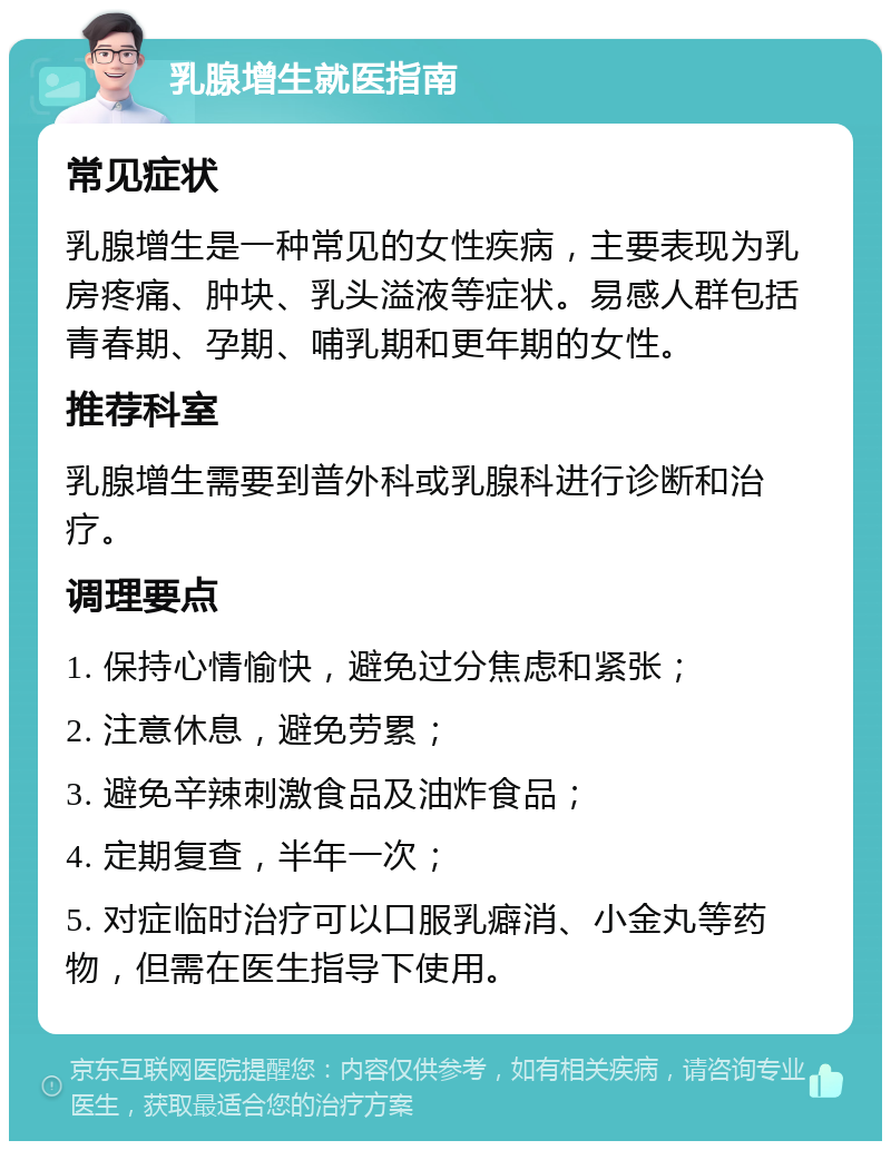 乳腺增生就医指南 常见症状 乳腺增生是一种常见的女性疾病，主要表现为乳房疼痛、肿块、乳头溢液等症状。易感人群包括青春期、孕期、哺乳期和更年期的女性。 推荐科室 乳腺增生需要到普外科或乳腺科进行诊断和治疗。 调理要点 1. 保持心情愉快，避免过分焦虑和紧张； 2. 注意休息，避免劳累； 3. 避免辛辣刺激食品及油炸食品； 4. 定期复查，半年一次； 5. 对症临时治疗可以口服乳癖消、小金丸等药物，但需在医生指导下使用。