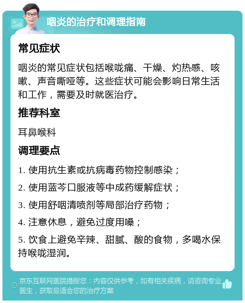 咽炎的治疗和调理指南 常见症状 咽炎的常见症状包括喉咙痛、干燥、灼热感、咳嗽、声音嘶哑等。这些症状可能会影响日常生活和工作，需要及时就医治疗。 推荐科室 耳鼻喉科 调理要点 1. 使用抗生素或抗病毒药物控制感染； 2. 使用蓝芩口服液等中成药缓解症状； 3. 使用舒咽清喷剂等局部治疗药物； 4. 注意休息，避免过度用嗓； 5. 饮食上避免辛辣、甜腻、酸的食物，多喝水保持喉咙湿润。