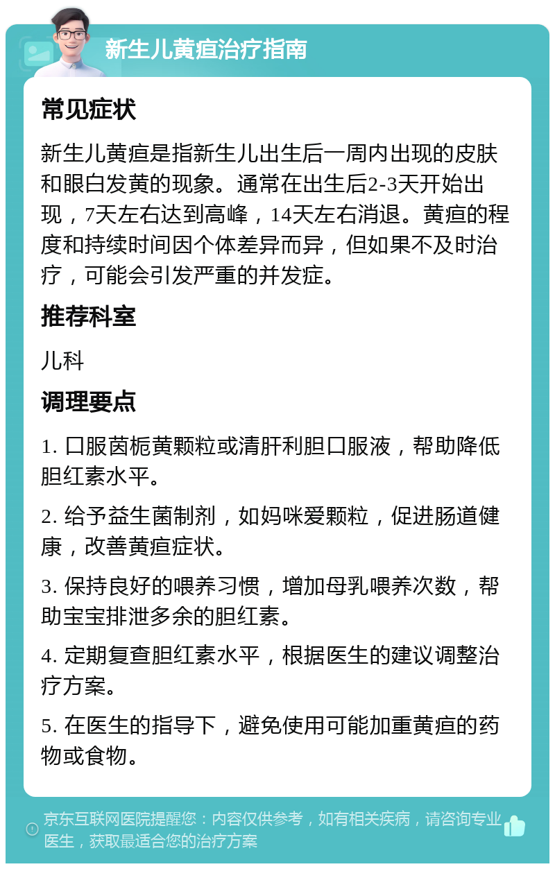 新生儿黄疸治疗指南 常见症状 新生儿黄疸是指新生儿出生后一周内出现的皮肤和眼白发黄的现象。通常在出生后2-3天开始出现，7天左右达到高峰，14天左右消退。黄疸的程度和持续时间因个体差异而异，但如果不及时治疗，可能会引发严重的并发症。 推荐科室 儿科 调理要点 1. 口服茵栀黄颗粒或清肝利胆口服液，帮助降低胆红素水平。 2. 给予益生菌制剂，如妈咪爱颗粒，促进肠道健康，改善黄疸症状。 3. 保持良好的喂养习惯，增加母乳喂养次数，帮助宝宝排泄多余的胆红素。 4. 定期复查胆红素水平，根据医生的建议调整治疗方案。 5. 在医生的指导下，避免使用可能加重黄疸的药物或食物。