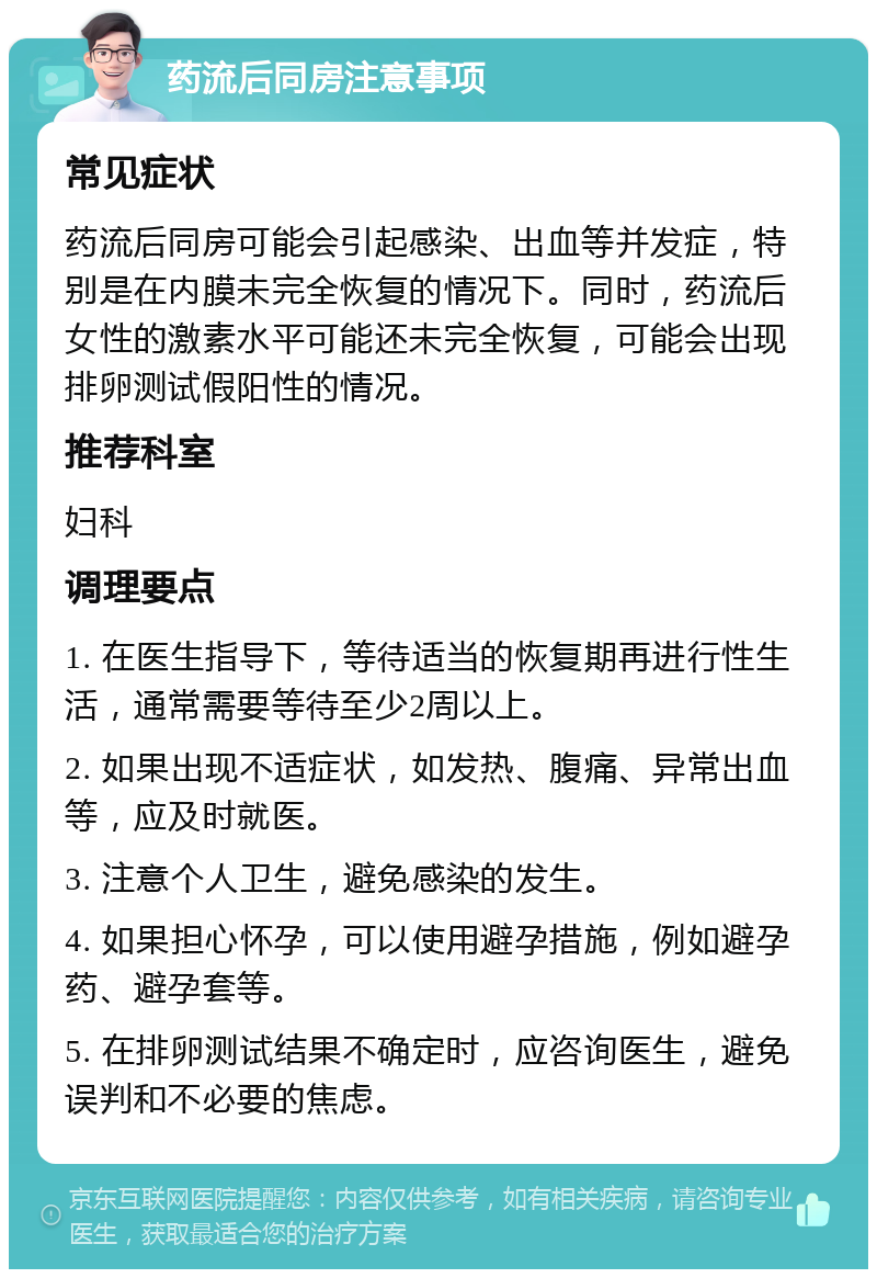 药流后同房注意事项 常见症状 药流后同房可能会引起感染、出血等并发症，特别是在内膜未完全恢复的情况下。同时，药流后女性的激素水平可能还未完全恢复，可能会出现排卵测试假阳性的情况。 推荐科室 妇科 调理要点 1. 在医生指导下，等待适当的恢复期再进行性生活，通常需要等待至少2周以上。 2. 如果出现不适症状，如发热、腹痛、异常出血等，应及时就医。 3. 注意个人卫生，避免感染的发生。 4. 如果担心怀孕，可以使用避孕措施，例如避孕药、避孕套等。 5. 在排卵测试结果不确定时，应咨询医生，避免误判和不必要的焦虑。