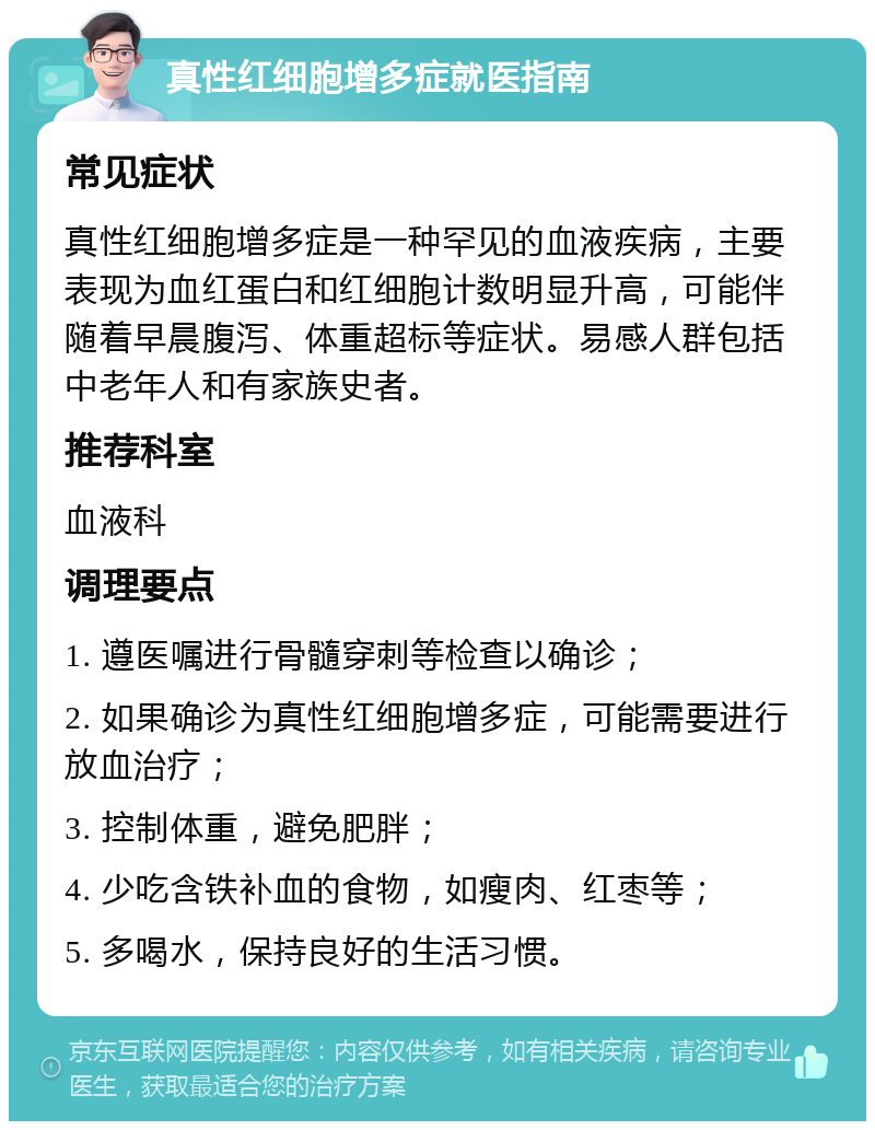 真性红细胞增多症就医指南 常见症状 真性红细胞增多症是一种罕见的血液疾病，主要表现为血红蛋白和红细胞计数明显升高，可能伴随着早晨腹泻、体重超标等症状。易感人群包括中老年人和有家族史者。 推荐科室 血液科 调理要点 1. 遵医嘱进行骨髓穿刺等检查以确诊； 2. 如果确诊为真性红细胞增多症，可能需要进行放血治疗； 3. 控制体重，避免肥胖； 4. 少吃含铁补血的食物，如瘦肉、红枣等； 5. 多喝水，保持良好的生活习惯。