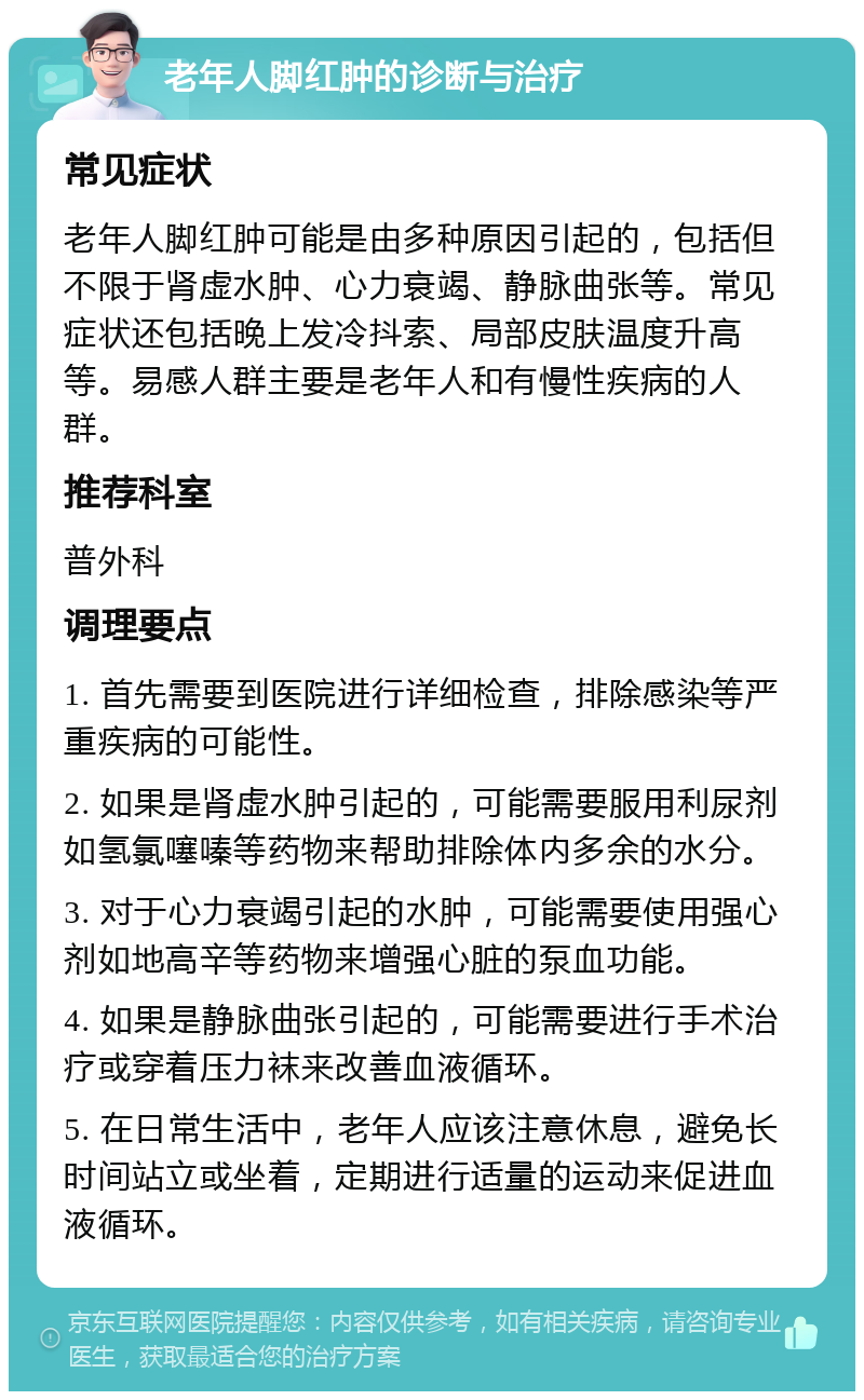 老年人脚红肿的诊断与治疗 常见症状 老年人脚红肿可能是由多种原因引起的，包括但不限于肾虚水肿、心力衰竭、静脉曲张等。常见症状还包括晚上发冷抖索、局部皮肤温度升高等。易感人群主要是老年人和有慢性疾病的人群。 推荐科室 普外科 调理要点 1. 首先需要到医院进行详细检查，排除感染等严重疾病的可能性。 2. 如果是肾虚水肿引起的，可能需要服用利尿剂如氢氯噻嗪等药物来帮助排除体内多余的水分。 3. 对于心力衰竭引起的水肿，可能需要使用强心剂如地高辛等药物来增强心脏的泵血功能。 4. 如果是静脉曲张引起的，可能需要进行手术治疗或穿着压力袜来改善血液循环。 5. 在日常生活中，老年人应该注意休息，避免长时间站立或坐着，定期进行适量的运动来促进血液循环。