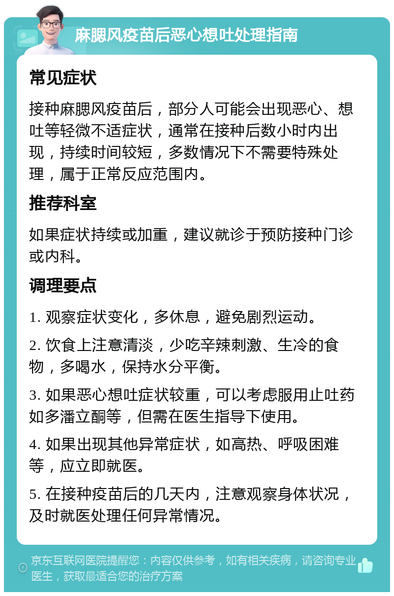 麻腮风疫苗后恶心想吐处理指南 常见症状 接种麻腮风疫苗后，部分人可能会出现恶心、想吐等轻微不适症状，通常在接种后数小时内出现，持续时间较短，多数情况下不需要特殊处理，属于正常反应范围内。 推荐科室 如果症状持续或加重，建议就诊于预防接种门诊或内科。 调理要点 1. 观察症状变化，多休息，避免剧烈运动。 2. 饮食上注意清淡，少吃辛辣刺激、生冷的食物，多喝水，保持水分平衡。 3. 如果恶心想吐症状较重，可以考虑服用止吐药如多潘立酮等，但需在医生指导下使用。 4. 如果出现其他异常症状，如高热、呼吸困难等，应立即就医。 5. 在接种疫苗后的几天内，注意观察身体状况，及时就医处理任何异常情况。