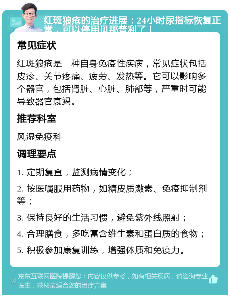 红斑狼疮的治疗进展：24小时尿指标恢复正常，可以停用贝那普利了！ 常见症状 红斑狼疮是一种自身免疫性疾病，常见症状包括皮疹、关节疼痛、疲劳、发热等。它可以影响多个器官，包括肾脏、心脏、肺部等，严重时可能导致器官衰竭。 推荐科室 风湿免疫科 调理要点 1. 定期复查，监测病情变化； 2. 按医嘱服用药物，如糖皮质激素、免疫抑制剂等； 3. 保持良好的生活习惯，避免紫外线照射； 4. 合理膳食，多吃富含维生素和蛋白质的食物； 5. 积极参加康复训练，增强体质和免疫力。